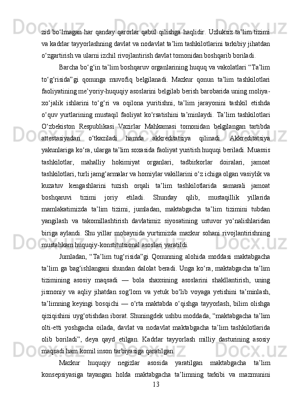 zid bo‘lmagan  har   qanday  qarorlar  qabul   qilishga  haqlidir.  Uzluksiz  ta’lim   tizimi
va kadrlar tayyorlashning davlat va nodavlat ta’lim tashkilotlarini tarkibiy jihatdan
o‘zgartirish va ularni izchil rivojlantirish davlat tomonidan boshqarib boriladi.
Barcha bo‘g‘in ta’lim boshqaruv organlarining huquq va vakolatlari “Ta’lim
to‘g‘risida”gi   qonunga   muvofiq   belgilanadi.   Mazkur   qonun   ta’lim   tashkilotlari
faoliyatining me’yoriy-huquqiy asoslarini belgilab berish barobarida uning moliya-
xo‘jalik   ishlarini   to‘g‘ri   va   oqilona   yuritishni,   ta’lim   jarayonini   tashkil   etishda
o‘quv  yurtlarining  mustaqil   faoliyat  ko‘rsatishini  ta’minlaydi.  Ta’lim   tashkilotlari
O‘zbekiston   Respublikasi   Vazirlar   Mahkamasi   tomonidan   belgilangan   tartibda
attestasiyadan   o‘tkaziladi   hamda   akkreditatsiya   qilinadi.   Akkreditatsiya
yakunlariga ko‘ra, ularga ta’lim soxasida faoliyat yuritish huquqi beriladi. Muassis
tashkilotlar,   mahalliy   hokimiyat   organlari,   tadbirkorlar   doiralari,   jamoat
tashkilotlari, turli jamg‘armalar va homiylar vakillarini o‘z ichiga olgan vasiylik va
kuzatuv   kengashlarini   tuzish   orqali   ta’lim   tashkilotlarida   samarali   jamoat
boshqaruvi   tizimi   joriy   etiladi.   Shunday   qilib,   mustaqillik   yillarida
mamlakatimizda   ta’lim   tizimi,   jumladan,   maktabgacha   ta’lim   tizimini   tubdan
yangilash   va   takomillashtirish   davlatimiz   siyosatining   ustuvor   yo‘nalishlaridan
biriga   aylandi.   Shu   yillar   mobaynida   yurtimizda   mazkur   sohani   rivojlantirishning
mustahkam huquqiy-konstitutsional asoslari yaratildi. 
Jumladan,   “Ta’lim   tug‘risida”gi   Qonunning   alohida   moddasi   maktabgacha
ta’lim   ga bag‘ishlangani  shundan  dalolat   beradi. Unga  ko‘ra,  maktabgacha  ta’lim
tizimining   asosiy   maqsadi   —   bola   shaxsining   asoslarini   shakllantirish,   uning
jismoniy   va   aqliy   jihatdan   sog‘lom   va   yetuk   bo‘lib   voyaga   yetishini   ta’minlash,
ta’limning  keyingi  bosqichi   —  o‘rta  maktabda  o‘qishga  tayyorlash,   bilim  olishga
qiziqishini uyg‘otishdan iborat. Shuningdek ushbu moddada, “maktabgacha ta’lim
olti-etti   yoshgacha   oilada,   davlat   va   nodavlat   maktabgacha   ta’lim   tashkilotlarida
olib   boriladi”,   deya   qayd   etilgan.   Kadrlar   tayyorlash   milliy   dasturining   asosiy
maqsadi ham komil inson tarbiyasiga qaratilgan. 
Mazkur   huquqiy   negizlar   asosida   yaratilgan   maktabgacha   ta’lim
konsepsiyasiga   tayangan   holda   maktabgacha   ta’limning   tarkibi   va   mazmunini
13 