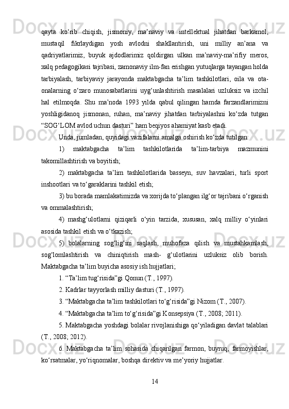 qayta   ko‘rib   chiqish,   jismoniy,   ma’naviy   va   intellektual   jihatdan   barkamol,
mustaqil   fikrlaydigan   yosh   avlodni   shakllantirish,   uni   milliy   an’ana   va
qadriyatlarimiz,   buyuk   ajdodlarimiz   qoldirgan   ulkan   ma’naviy-ma’rifiy   meros,
xalq pedagogikasi tajribasi, zamonaviy ilm-fan erishgan yutuqlarga tayangan holda
tarbiyalash,   tarbiyaviy   jarayonda   maktabgacha   ta’lim   tashkilotlari,   oila   va   ota-
onalarning   o‘zaro   munosabatlarini   uyg‘unlashtirish   masalalari   uzluksiz   va   izchil
hal   etilmoqda.   Shu   ma’noda   1993   yilda   qabul   qilingan   hamda   farzandlarimizni
yoshligidanoq   jismonan,   ruhan,   ma’naviy   jihatdan   tarbiyalashni   ko‘zda   tutgan
“SOG‘LOM avlod uchun dasturi” ham beqiyos ahamiyat kasb etadi. 
Unda, jumladan, quyidagi vazifalarni amalga oshirish ko‘zda tutilgan: 
1)   maktabgacha   ta’lim   tashkilotlarida   ta’lim-tarbiya   mazmunini
takomillashtirish va boyitish; 
2)   maktabgacha   ta’lim   tashkilotlarida   basseyn,   suv   havzalari,   turli   sport
inshootlari va to‘garaklarini tashkil etish; 
3) bu borada mamlakatimizda va xorijda to‘plangan ilg‘or tajribani o‘rganish
va ommalashtirish; 
4)   mashg‘ulotlarni   qiziqarli   o‘yin   tarzida,   xususan,   xalq   milliy   o‘yinlari
asosida tashkil etish va o‘tkazish;
5)   bolalarning   sog‘lig‘ini   saqlash,   muhofaza   qilish   va   mustahkamlash,
sog‘lomlashtirish   va   chiniqtirish   mash-   g‘ulotlarini   uzluksiz   olib   borish.
Maktabgacha ta’lim buyicha asosiy ish hujjatlari; 
1. “Ta’lim tug‘risida”gi Qonun (T., 1997). 
2. Kadrlar tayyorlash milliy dasturi (T., 1997). 
3. “Maktabgacha ta’lim tashkilotlari to‘g‘risida”gi Nizom (T., 2007). 
4. “Maktabgacha ta’lim to‘g‘risida”gi Konsepsiya (T., 2008; 2011). 
5. Maktabgacha yoshdagi bolalar rivojlanishiga qo‘yiladigan davlat talablari
(T., 2008; 2012). 
6.   Maktabgacha   ta’lim   sohasida   chiqarilgan   farmon,   buyruq,   farmoyishlar,
ko‘rsatmalar, yo‘riqnomalar, boshqa direktiv va me’yoriy hujjatlar. 
14 