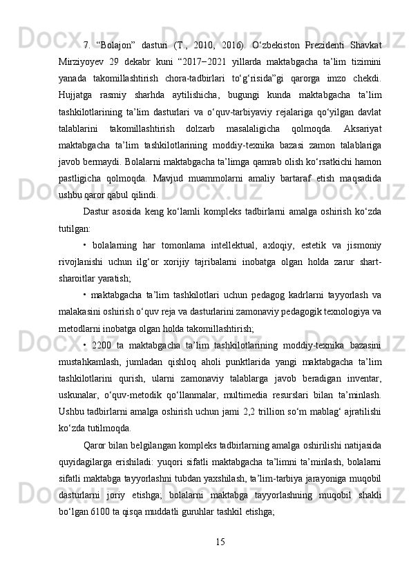 7.   “Bolajon”   dasturi   (T.,   2010,   2016).   O‘zbekiston   Prezidenti   Shavkat
Mirziyoyev   29   dekabr   kuni   “2017−2021   yillarda   maktabgacha   ta’lim   tizimini
yanada   takomillashtirish   chora-tadbirlari   to‘g‘risida”gi   qarorga   imzo   chekdi.
Hujjatga   rasmiy   sharhda   aytilishicha,   bugungi   kunda   maktabgacha   ta’lim
tashkilotlarining   ta’lim   dasturlari   va   o‘quv-tarbiyaviy   rejalariga   qo‘yilgan   davlat
talablarini   takomillashtirish   dolzarb   masalaligicha   qolmoqda.   Aksariyat
maktabgacha   ta’lim   tashkilotlarining   moddiy-texnika   bazasi   zamon   talablariga
javob bermaydi. Bolalarni maktabgacha ta’limga qamrab olish ko‘rsatkichi hamon
pastligicha   qolmoqda.   Mavjud   muammolarni   amaliy   bartaraf   etish   maqsadida
ushbu qaror qabul qilindi. 
Dastur   asosida   keng   ko‘lamli   kompleks   tadbirlarni   amalga   oshirish   ko‘zda
tutilgan: 
•   bolalarning   har   tomonlama   intellektual,   axloqiy,   estetik   va   jismoniy
rivojlanishi   uchun   ilg‘or   xorijiy   tajribalarni   inobatga   olgan   holda   zarur   shart-
sharoitlar yaratish; 
•   maktabgacha   ta’lim   tashkilotlari   uchun   pedagog   kadrlarni   tayyorlash   va
malakasini oshirish o‘quv reja va dasturlarini zamonaviy pedagogik texnologiya va
metodlarni inobatga olgan holda takomillashtirish; 
•   2200   ta   maktabgacha   ta’lim   tashkilotlarining   moddiy-texnika   bazasini
mustahkamlash,   jumladan   qishloq   aholi   punktlarida   yangi   maktabgacha   ta’lim
tashkilotlarini   qurish,   ularni   zamonaviy   talablarga   javob   beradigan   inventar,
uskunalar,   o‘quv-metodik   qo‘llanmalar,   multimedia   resurslari   bilan   ta’minlash.
Ushbu tadbirlarni amalga oshirish uchun jami 2,2 trillion so‘m mablag‘ ajratilishi
ko‘zda tutilmoqda. 
Qaror bilan belgilangan kompleks tadbirlarning amalga oshirilishi natijasida
quyidagilarga   erishiladi:   yuqori   sifatli   maktabgacha   ta’limni   ta’minlash,   bolalarni
sifatli maktabga tayyorlashni tubdan yaxshilash, ta’lim-tarbiya jarayoniga muqobil
dasturlarni   joriy   etishga;   bolalarni   maktabga   tayyorlashning   muqobil   shakli
bo‘lgan 6100 ta qisqa muddatli guruhlar tashkil etishga; 
15 