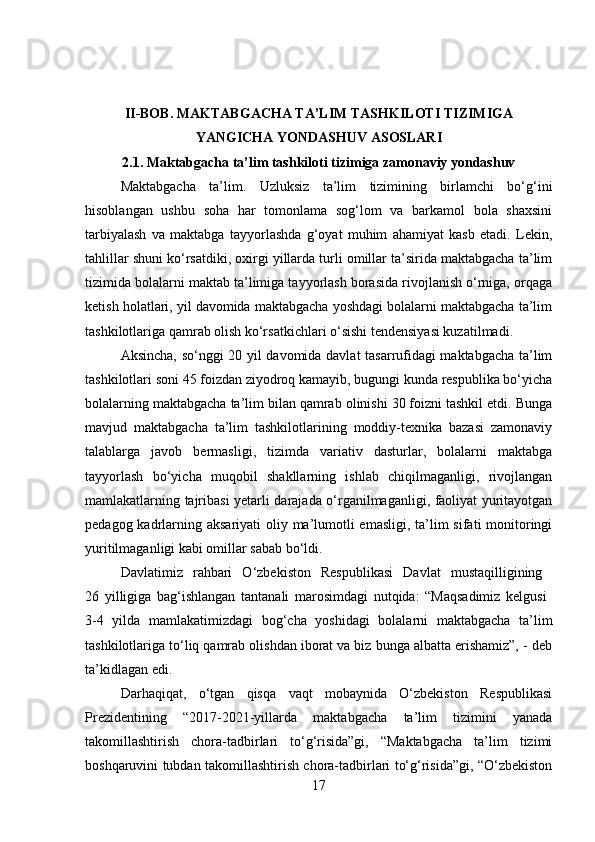 II-BOB.  MAKTABGACHA TA’LIM TASHKILOTI TIZIMIGA
YANGICHA YONDASHUV ASOSLARI
2.1. Maktabgacha ta’lim tashkiloti tizimiga zamonaviy yondashuv
Maktabgacha   ta’lim.   Uzluksiz   ta’lim   tizimining   birlamchi   bo‘g‘ini
hisoblangan   ushbu   soha   har   tomonlama   sog‘lom   va   barkamol   bola   shaxsini
tarbiyalash   va   maktabga   tayyorlashda   g‘oyat   muhim   ahamiyat   kasb   etadi.   Lekin,
tahlillar shuni ko‘rsatdiki, oxirgi yillarda turli omillar ta’sirida maktabgacha ta’lim
tizimida bolalarni maktab ta’limiga tayyorlash borasida rivojlanish o‘rniga, orqaga
ketish holatlari, yil davomida maktabgacha yoshdagi bolalarni maktabgacha ta’lim
tashkilotlariga qamrab olish ko‘rsatkichlari o‘sishi tendensiyasi kuzatilmadi.
Aksincha, so‘nggi 20 yil davomida davlat tasarrufidagi maktabgacha ta’lim
tashkilotlari soni 45 foizdan ziyodroq kamayib, bugungi kunda respublika bo‘yicha
bolalarning maktabgacha ta’lim bilan qamrab olinishi 30 foizni tashkil etdi. Bunga
mavjud   maktabgacha   ta’lim   tashkilotlarining   moddiy-texnika   bazasi   zamonaviy
talablarga   javob   bermasligi,   tizimda   variativ   dasturlar,   bolalarni   maktabga
tayyorlash   bo‘yicha   muqobil   shakllarning   ishlab   chiqilmaganligi,   rivojlangan
mamlakatlarning tajribasi yetarli darajada o‘rganilmaganligi, faoliyat yuritayotgan
pedagog kadrlarning aksariyati  oliy ma’lumotli emasligi, ta’lim sifati  monitoringi
yuritilmaganligi kabi omillar sabab bo‘ldi.
Davlatimiz   rahbari   O‘zbekiston   Respublikasi   Davlat   mustaqilligining  
26   yilligiga   bag‘ishlangan   tantanali   marosimdagi   nutqida:   “Maqsadimiz   kelgusi  
3-4   yilda   mamlakatimizdagi   bog‘cha   yoshidagi   bolalarni   maktabgacha   ta’lim
tashkilotlariga to‘liq qamrab olishdan iborat va biz bunga albatta erishamiz”, - deb
ta’kidlagan edi.
Darhaqiqat,   o‘tgan   qisqa   vaqt   mobaynida   O‘zbekiston   Respublikasi
Prezidentining   “2017-2021-yillarda   maktabgacha   ta’lim   tizimini   yanada
takomillashtirish   chora-tadbirlari   to‘g‘risida”gi,   “Maktabgacha   ta’lim   tizimi
boshqaruvini tubdan takomillashtirish chora-tadbirlari to‘g‘risida”gi, “O‘zbekiston
17 