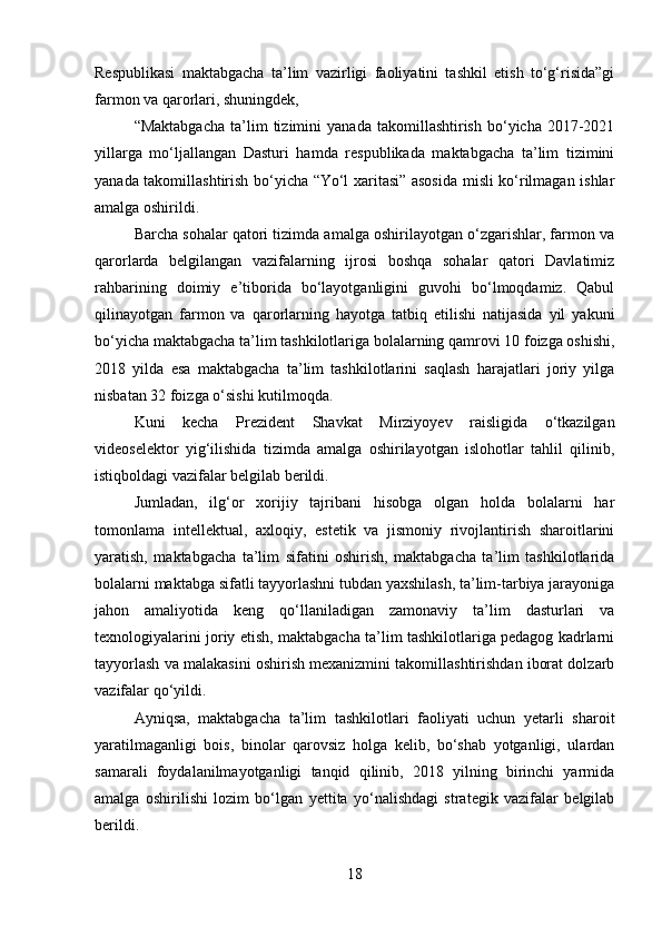 Respublikasi   maktabgacha   ta’lim   vazirligi   faoliyatini   tashkil   etish   to‘g‘risida”gi
farmon va qarorlari, shuningdek,
“Maktabgacha   ta’lim   tizimini   yanada   takomillashtirish   bo‘yicha   2017-2021
yillarga   mo‘ljallangan   Dasturi   hamda   respublikada   maktabgacha   ta’lim   tizimini
yanada takomillashtirish bo‘yicha “Yo‘l xaritasi” asosida misli ko‘rilmagan ishlar
amalga oshirildi.
Barcha sohalar qatori tizimda amalga oshirilayotgan o‘zgarishlar, farmon va
qarorlarda   belgilangan   vazifalarning   ijrosi   boshqa   sohalar   qatori   Davlatimiz
rahbarining   doimiy   e’tiborida   bo‘layotganligini   guvohi   bo‘lmoqdamiz.   Qabul
qilinayotgan   farmon   va   qarorlarning   hayotga   tatbiq   etilishi   natijasida   yil   yakuni
bo‘yicha maktabgacha ta’lim tashkilotlariga bolalarning qamrovi 10 foizga oshishi,
2018   yilda   esa   maktabgacha   ta’lim   tashkilotlarini   saqlash   harajatlari   joriy   yilga
nisbatan 32 foizga o‘sishi kutilmoqda.
Kuni   kecha   Prezident   Shavkat   Mirziyoyev   raisligida   o‘tkazilgan
videoselektor   yig‘ilishida   tizimda   amalga   oshirilayotgan   islohotlar   tahlil   qilinib,
istiqboldagi vazifalar belgilab berildi.
Jumladan,   ilg‘or   xorijiy   tajribani   hisobga   olgan   holda   bolalarni   har
tomonlama   intellektual,   axloqiy,   estetik   va   jismoniy   rivojlantirish   sharoitlarini
yaratish,   maktabgacha   ta’lim   sifatini   oshirish,   maktabgacha   ta’lim   tashkilotlarida
bolalarni maktabga sifatli tayyorlashni tubdan yaxshilash, ta’lim-tarbiya jarayoniga
jahon   amaliyotida   keng   qo‘llaniladigan   zamonaviy   ta’lim   dasturlari   va
texnologiyalarini joriy etish, maktabgacha ta’lim tashkilotlariga pedagog kadrlarni
tayyorlash va malakasini oshirish mexanizmini takomillashtirishdan iborat dolzarb
vazifalar qo‘yildi.
Ayniqsa,   maktabgacha   ta’lim   tashkilotlari   faoliyati   uchun   yetarli   sharoit
yaratilmaganligi   bois,   binolar   qarovsiz   holga   kelib,   bo‘shab   yotganligi,   ulardan
samarali   foydalanilmayotganligi   tanqid   qilinib,   2018   yilning   birinchi   yarmida
amalga   oshirilishi   lozim   bo‘lgan   yettita   yo‘nalishdagi   strategik   vazifalar   belgilab
berildi.
18 