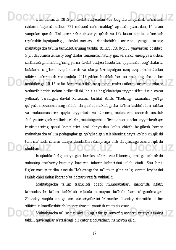 Ular doirasida 2018-yil davlat budjetidan 427 bog‘chada qurilish-ta’mirlash
ishlarini   bajarish   uchun   771   milliard   so‘m   mablag‘   ajratish,   jumladan,   14   tasini
yangidan   qurish,   256   tasini   rekonstruksiya   qilish   va   157   tasini   kapital   ta’mirlash
rejalashtirilayotganligi,   davlat-xususiy   sherikchilik   asosida   yangi   turdagi
maktabgacha ta’lim tashkilotlarining tashkil etilishi, 2018-yil 1 yanvardan boshlab,
5 yil davomida xususiy bog‘chalar tomonidan tabiiy gaz va elektr energiyasi uchun
sarflanadigan mablag‘ning yarmi davlat budjeti hisobidan qoplanishi, bog‘chalarda
bolalarni   sog‘lom   ovqatlantirish   va   ularga   berilayotgan   oziq-ovqat   mahsulotlari
sifatini   ta’minlash   maqsadida   2018-yildan   boshlab   har   bir   maktabgacha   ta’lim
tashkilotiga 10-15 nafar fermerni sifatli oziq-ovqat mahsulotlarini arzon narxlarda
yetkazib berish uchun biriktirilishi, bolalar bog‘chalariga tayyor sifatli issiq ovqat
yetkazib   beradigan   davlat   korxonasi   tashkil   etilib,   “Ketring”   xizmatini   yo‘lga
qo‘yish   mexanizmining   ishlab   chiqilishi,   maktabgacha   ta’lim   tashkilotlari   rahbar
va   mutaxassislarini   qayta   tayyorlash   va   ularning   malakasini   oshirish   instituti
faoliyatining takomillashtirilishi, maktabgacha ta’lim uchun kadrlar tayyorlaydigan
institutlarning   qabul   kvotalarini   real   ehtiyojdan   kelib   chiqib   belgilash   hamda
maktabgacha ta’lim pedagoglariga qo‘yiladigan talablarning qayta ko‘rib chiqilishi
tom   ma’noda  sohani   dunyo  standartlari   darajasiga   olib   chiqilishiga   xizmat   qilishi
shubhasiz.
Istiqbolda   belgilanayotgan   bunday   ulkan   vazifalarning   amalga   oshirilishi
sohaning   me’yoriy-huquqiy   bazasini   takomillashtirishni   talab   etadi.   Shu   bois,
ilg‘or   xorijiy   tajriba   asosida   “Maktabgacha   ta’lim   to‘g‘risida”gi   qonun   loyihasini
ishlab chiqishdan iborat o‘ta dolzarb vazifa yuklatildi.
Maktabgacha   ta’lim   tashkiloti   bozor   munosabatlari   sharoitida   sifatni
ta’minlovchi   ta’lim   tashkiloti   sifatida   namoyon   bo‘lishi   ham   o‘rganilmagan.
Shunday   vaqtda   o‘ziga   xos   xususiyatlarini   bilmasdan   bunday   sharoitda   ta’lim
sifatini takomillashtirish konsepsiyasini yaratish mumkin emas.
Maktabgacha ta’lim tizimini uning sifatiga muvofiq modernizatsiyalashning
tahlili quyidagilar o‘rtasidagi bir qator ziddiyatlarni namoyon qildi:
19 