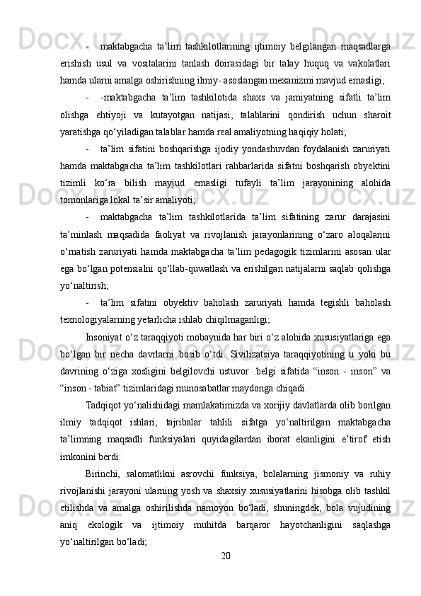 - maktabgacha   ta’lim   tashkilotlarining   ijtimoiy   belgilangan   maqsadlarga
erishish   usul   va   vositalarini   tanlash   doirasidagi   bir   talay   huquq   va   vakolatlari
hamda ularni amalga oshirishning ilmiy- asoslangan mexanizmi mavjud emasligi;
- -maktabgacha   ta’lim   tashkilotida   shaxs   va   jamiyatning   sifatli   ta’lim
olishga   ehtiyoji   va   kutayotgan   natijasi,   talablarini   qondirish   uchun   sharoit
yaratishga qo‘yiladigan talablar hamda real amaliyotning haqiqiy holati;
- ta’lim   sifatini   boshqarishga   ijodiy   yondashuvdan   foydalanish   zaruriyati
hamda   maktabgacha   ta’lim   tashkilotlari   rahbarlarida   sifatni   boshqarish   obyektini
tizimli   ko‘ra   bilish   mayjud   emasligi   tufayli   ta’lim   jarayonining   alohida
tomonlariga lokal ta’sir amaliyoti;
- maktabgacha   ta’lim   tashkilotlarida   ta’lim   sifatining   zarur   darajasini
ta’minlash   maqsadida   faoliyat   va   rivojlanish   jarayonlarining   o‘zaro   aloqalarini
o‘rnatish   zaruriyati   hamda   maktabgacha   ta’lim   pedagogik   tizimlarini   asosan   ular
ega bo‘lgan potensialni qo‘llab-quwatlash va erishilgan natijalarni saqlab qolishga
yo‘naltirish;
- ta’lim   sifatini   obyektiv   baholash   zaruriyati   hamda   tegishli   baholash
texnologiyalarning yetarlicha ishlab chiqilmaganligi;
Insoniyat o‘z taraqqiyoti mobaynida har biri o‘z alohida xususiyatlariga ega
bo‘lgan   bir   necha   davrlarni   bosib   o‘tdi.   Sivilizatsiya   taraqqiyotining   u   yoki   bu
davrining   o‘ziga   xosligini   belgilovchi   ustuvor   .belgi   sifatida   “inson   -   inson”   va
“inson - tabiat” tizimlaridagi munosabatlar maydonga chiqadi.
Tadqiqot yo‘nalishidagi mamlakatimizda va xorijiy davlatlarda olib borilgan
ilmiy   tadqiqot   ishlari,   tajribalar   tahlili   sifatga   yo‘naltirilgan   maktabgacha
ta’limning   maqsadli   funksiyalari   quyidagilardan   iborat   ekanligini   e’tirof   etish
imkonini berdi:
Birinchi,   salomatlikni   asrovchi   funksiya,   bolalarning   jismoniy   va   ruhiy
rivojlanishi  jarayoni  ularning yosh  va  shaxsiy   xususiyatlarini   hisobga  olib tashkil
etilishda   va   amalga   oshirilishda   namoyon   bo‘ladi,   shuningdek,   bola   vujudining
aniq   ekologik   va   ijtimoiy   muhitda   barqaror   hayotchanligini   saqlashga
yo‘naltirilgan bo‘ladi;
20 