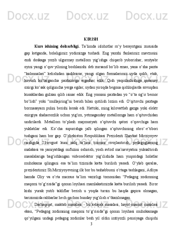 KIRISH
Kurs   ishining   dolzarbligi.   Ta’limda   islohotlar   ro‘y   berayotgani   xususida
gap   ketganda,   bolaligimiz   yodimizga   tushadi.   Eng   yaxshi   fanlarimiz   mavzusini
endi   doskaga   yozib   ulgurmay   metallom   yig‘ishga   chiqarib   yuborishar,   sentyabr
oyini yangi o‘quv yilining boshlanishi deb xursand bo‘lib emas, yana o‘sha paxta
“kalonnalari”   kelishidan   xadiksirar,   yangi   olgan   formalarimiz   uyda   qolib,   etak,
kovush   ko‘targancha   paxtazorga   ergashar   edik.   Qish   yaqinlashishiga   qaramay
oxirgi ko‘sak qolguncha yerga egilar, uydan yiroqda begona qishloqlarda sovuqdan
kusaklardan   gulxan   qilib   isinar   edik.   Eng   yomoni   paxtadan   yo   “o‘ta   og‘ir   bemor
bo‘lish”   yoki   “mullajiring”ni   berish   bilan   qutilish   lozim   edi.   O‘qituvchi   paxtaga
bormasayam  pulini   berishi  kerak  edi.  Hattoki,  ming  kilovattlab  gazga  yoki  elektr
enirgiya shaharsozlik uchun yig‘im, yetmaganday metallomga ham o‘qituvchidan
undirilardi.   Metallom   to‘plash   majmuriyati   o‘qituvchi   qatori   o‘quvchiga   ham
yuklatilar   edi.   Ko‘cha   supurishga   jalb   qilingan   o‘qituvchining   obro‘-e’tibori
tushgani   ham   bor   gap.   O‘zbekiston   Respublikasi   Prezidenti   Shavkat   Mirziyoyev
raisligida   23-avgust   kuni   xalq   ta’limi   tizimini   rivojlantirish,   pedagoglarning
malakasi   va   jamiyatdagi   nufuzini   oshirish,   yosh   avlod   ma’naviyatini   yuksaltirish
masalalariga   bag‘ishlangan   videoselektor   yig‘ilishida   ham   yuqoridagi   holatlar
muhokama   qilingani   esa   ta’lim   tizimida   katta   burilish   yasadi.   O‘ylab   qaralsa,
prezidentimiz Sh.Mirziyoyevning ilk bor bu tashabbusni o‘rtaga tashlagani, Adliya
hamda   Oliy   va   o‘rta   maxsus   ta’lim   vazirligi   tomonidan   “Pedagog   xodimning
maqomi to‘g‘risida”gi qonun loyihasi mamlakatimizda katta burilish yasadi. Biror
kishi   yurak   yutib   takliflar   berish   u   yoqda   tursin   bu   haqda   gapira   olmagan,
tariximizda rahbarlar hech qachon bunday yig‘ilish o‘tkazilmagan.
Darhaqiqat,   maktab   masalasi   -   bu   kelajak   masalasi,   hayot-mamot   masalasi
ekan,   “Pedagog   xodimning   maqomi   to‘g‘risida”gi   qonun   loyihasi   muhokamaga
qo‘yilgani   undagi   pedagog   xodimlar   besh   yil   oldin   imtiyozli   pensiyaga   chiqishi
3 