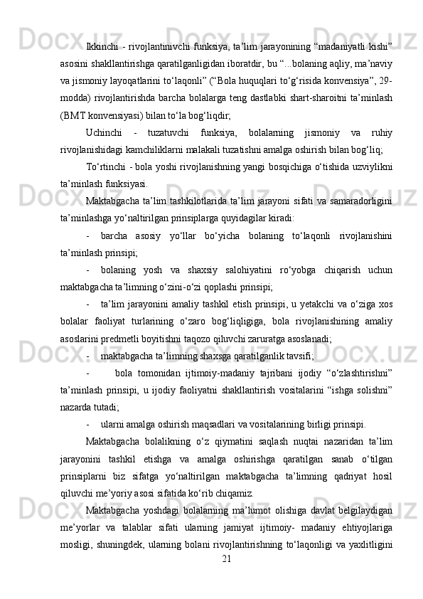 Ikkinchi - rivojlantinivchi funksiya, ta’lim jarayonining “madaniyatli kishi”
asosini shakllantirishga qaratilganligidan iboratdir, bu “...bolaning aqliy, ma’naviy
va jismoniy layoqatlarini to‘laqonli” (“Bola huquqlari to‘g‘risida konvensiya”, 29-
modda)   rivojlantirishda   barcha   bolalarga   teng   dastlabki   shart-sharoitni   ta’minlash
(BMT konvensiyasi) bilan to‘la bog‘liqdir;
Uchinchi   -   tuzatuvchi   funksiya,   bolalarning   jismoniy   va   ruhiy
rivojlanishidagi kamchiliklarni malakali tuzatishni amalga oshirish bilan bog‘liq;
To‘rtinchi - bola yoshi rivojlanishning yangi bosqichiga o‘tishida uzviylikni
ta’minlash funksiyasi.
Maktabgacha   ta’lim  tashkilotlarida  ta’lim   jarayoni  sifati   va samaradorligini
ta’minlashga yo‘naltirilgan prinsiplarga quyidagilar kiradi:
- barcha   asosiy   yo‘llar   bo‘yicha   bolaning   to‘laqonli   rivojlanishini
ta’minlash prinsipi;
- bolaning   yosh   va   shaxsiy   salohiyatini   ro‘yobga   chiqarish   uchun
maktabgacha ta’limning o‘zini-o‘zi qoplashi prinsipi;
- ta’lim   jarayonini   amaliy  tashkil   etish   prinsipi,   u  yetakchi   va   o‘ziga   xos
bolalar   faoliyat   turlarining   o‘zaro   bog‘liqligiga,   bola   rivojlanishining   amaliy
asoslarini predmetli boyitishni taqozo qiluvchi zaruratga asoslanadi;
- maktabgacha ta’limning shaxsga qaratilganlik tavsifi;
-           bola   tomonidan   ijtimoiy-madaniy   tajribani   ijodiy   “o‘zlashtirishni”
ta’minlash   prinsipi,   u   ijodiy   faoliyatni   shakllantirish   vositalarini   “ishga   solishni”
nazarda tutadi;
- ularni amalga oshirish maqsadlari va vositalarining birligi prinsipi.
Maktabgacha   bolalikning   o‘z   qiymatini   saqlash   nuqtai   nazaridan   ta’lim
jarayonini   tashkil   etishga   va   amalga   oshirishga   qaratilgan   sanab   o‘tilgan
prinsiplarni   biz   sifatga   yo‘naltirilgan   maktabgacha   ta’limning   qadriyat   hosil
qiluvchi me’yoriy asosi sifatida ko‘rib chiqamiz.
Maktabgacha   yoshdagi   bolalarning   ma’lumot   olishiga   davlat   belgilaydigan
me’yorlar   va   talablar   sifati   ularning   jamiyat   ijtimoiy-   madaniy   ehtiyojlariga
mosligi,  shuningdek,   ularning   bolani   rivojlantirishning   to‘laqonligi   va  yaxlitligini
21 