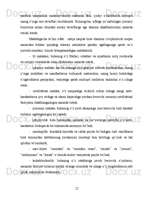 yaratish   maqsadida   madaniy-tarixiy   makonni   faol,   ijodiy   o‘zlashtirish   layoqati
uning o‘ziga xos tavsiflari hisoblanadi. Bizningcha,  sifatga yo‘naltirilgan ijtimoiy
buyurtma   aynan   shunday   asosiy   tavsiflarga   ega   shaxsni   shakllantirishni   nazarda
tutishi kerak.
Maktabgacha  ta’lim  sifati  -  natija  haqida  bola  shaxsini  rivojlantirish   nuqtai
nazaridan   bolalar   quyidagi   shaxsiy   natijalarni   qanday   egallaganiga   qarab   so‘z
yuritish mumkin: tizimli tabaqalanadigan  malakalilik:
• til   malakasi,   bolaning   o‘z   fikrlari,  istaklari   va  niyatlarini   nutq   vositasida
va nutqsiz vositalarda erkin ifodalashni nazarda tutadi;
• ijtimoiy malaka, har bir insonga oliy qadriyat sifatida yondashishni, uning
o‘ziga   xosliklari   va   manfaatlarini   tushunish   mahoratini,   uning   hissiy   holatidagi
o‘zgarishlarni   payqashni,   vaziyatga   qarab   muloqot   usullarini   tanlashni   o‘z   ichiga
oladi;
• intellektual   malaka,   o‘z   maqsadiga   erishish   uchun   bolaga   yangi   xatti-
harakatlarini ijro etishga va ularni bajarishga yordam beruvchi umumiy intellektual
faoliyatni shakllanganligini nazarda tutadi;
• jismoniy malaka, bolaning o‘z yosh darajasiga mos keluvchi turli harakat
turlarini egallaganligini ko‘rsatadi;
• ixtiyorivlik.   bola   tomonidan   qoidalar   va   me’yorlarga   muvofiq   o‘z   xatti-
harakatini boshqarish ko‘nikmasida namoyon bo‘ladi;
• mustaqillik.   kundalik hayotda va ishda paydo bo‘ladigan turli vazifalarni
bola   tomonidan   kattalarning   yordamisiz   mustaqil   kun   tartibiga   qo‘yish   va   hal
qilishni ta’minlaydi;
• mas’uliyat.   “mumkin”   va   “mumkin   emas”,   “yaxshi”   va   “yomon”,
“xohlayman” va “kerak” o‘rtasida tanlov vaziyatida paydo bo‘ladi;
• tashabbuskorlik.   bolaning   o‘z   istaklariga   javob   beruvchi   o‘yinlarni,
samarali faoliyat turlarini tashkil etishga urinishda va ularga o‘z tengdoshlarini jalb
qilish mahoratida ifodalanadi;
23 