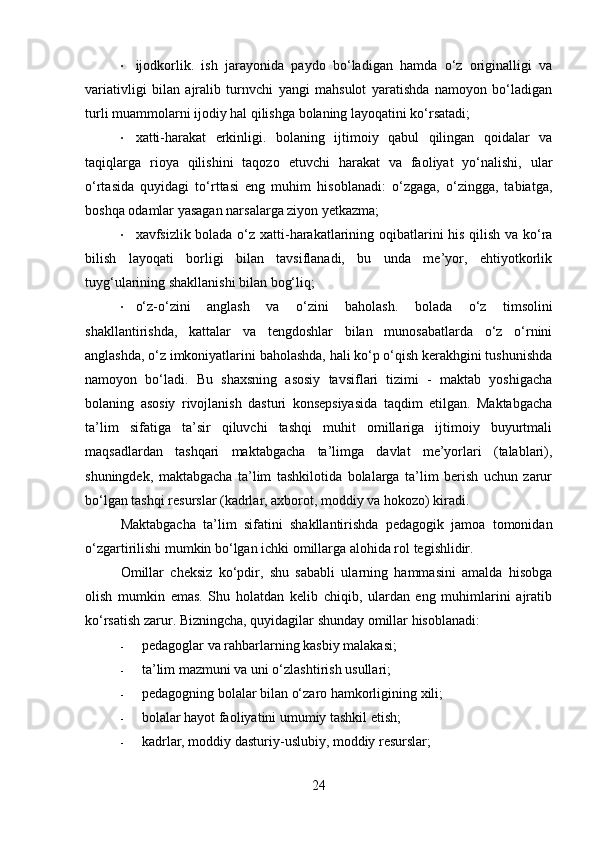 • ijodkorlik.   ish   jarayonida   paydo   bo‘ladigan   hamda   o‘z   originalligi   va
variativligi   bilan   ajralib   turnvchi   yangi   mahsulot   yaratishda   namoyon   bo‘ladigan
turli muammolarni ijodiy hal qilishga bolaning layoqatini ko‘rsatadi;
• xatti-harakat   erkinligi.   bolaning   ijtimoiy   qabul   qilingan   qoidalar   va
taqiqlarga   rioya   qilishini   taqozo   etuvchi   harakat   va   faoliyat   yo‘nalishi,   ular
o‘rtasida   quyidagi   to‘rttasi   eng   muhim   hisoblanadi:   o‘zgaga,   o‘zingga,   tabiatga,
boshqa odamlar yasagan narsalarga ziyon yetkazma;
• xavfsizlik   bolada o‘z xatti-harakatlarining oqibatlarini his qilish va ko‘ra
bilish   layoqati   borligi   bilan   tavsiflanadi,   bu   unda   me’yor,   ehtiyotkorlik
tuyg‘ularining shakllanishi bilan bog‘liq;
• o‘z-o‘zini   anglash   va   o‘zini   baholash.   bolada   o‘z   timsolini
shakllantirishda,   kattalar   va   tengdoshlar   bilan   munosabatlarda   o‘z   o‘rnini
anglashda, o‘z imkoniyatlarini baholashda, hali ko‘p o‘qish kerakhgini tushunishda
namoyon   bo‘ladi.   Bu   shaxsning   asosiy   tavsiflari   tizimi   -   maktab   yoshigacha
bolaning   asosiy   rivojlanish   dasturi   konsepsiyasida   taqdim   etilgan.   Maktabgacha
ta’lim   sifatiga   ta’sir   qiluvchi   tashqi   muhit   omillariga   ijtimoiy   buyurtmali
maqsadlardan   tashqari   maktabgacha   ta’limga   davlat   me’yorlari   (talablari),
shuningdek,   maktabgacha   ta’lim   tashkilotida   bolalarga   ta’lim   berish   uchun   zarur
bo‘lgan tashqi resurslar (kadrlar, axborot, moddiy va hokozo) kiradi.
Maktabgacha   ta’lim   sifatini   shakllantirishda   pedagogik   jamoa   tomonidan
o‘zgartirilishi mumkin bo‘lgan ichki omillarga alohida rol tegishlidir.
Omillar   cheksiz   ko‘pdir,   shu   sababli   ularning   hammasini   amalda   hisobga
olish   mumkin   emas.   Shu   holatdan   kelib   chiqib,   ulardan   eng   muhimlarini   ajratib
ko‘rsatish zarur.  Bizningcha, quyidagilar shunday omillar hisoblanadi:
- pedagoglar va rahbarlarning kasbiy malakasi;
- ta’lim mazmuni va uni o‘zlashtirish usullari;
- pedagogning bolalar bilan o‘zaro hamkorligining xili;
- bolalar hayot faoliyatini umumiy tashkil etish;
- kadrlar, moddiy dasturiy-uslubiy, moddiy resurslar;
24 