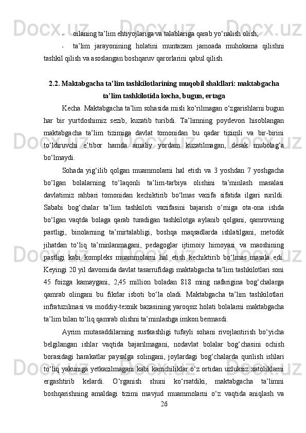 - oilaning ta’lim ehtiyojlariga va talablariga qarab yo‘nalish olish;
- ta’lim   jarayonining   holatini   muntazam   jamoada   muhokama   qilishni
tashkil qilish va asoslangan boshqaruv qarorlarini qabul qilish.
2.2. Maktabgacha ta’lim tashkilotlarining muqobil shakllari: maktabgacha
ta’lim tashkilotida kecha, bugun, ertaga
Kecha. Maktabgacha ta’lim sohasida misli ko‘rilmagan o‘zgarishlarni bugun
har   bir   yurtdoshimiz   sezib,   kuzatib   turibdi.   Ta’limning   poydevori   hisoblangan
maktabgacha   ta’lim   tizimiga   davlat   tomonidan   bu   qadar   tizimli   va   bir-birini
to‘ldiruvchi   e’tibor   hamda   ama liy   yordam   kuzatilmagan,   desak   mubolag‘a
bo‘lmaydi. 
Sohada   yig‘ilib   qolgan   muammolarni   hal   etish   va   3   yoshdan   7   yoshgacha
bo‘lgan   bolalarning   to‘laqonli   ta’lim-tarbiya   olishini   ta’minlash   masalasi
davlatimiz   rahbari   tomonidan   kechiktirib   bo‘lmas   vazifa   sifatida   ilgari   surildi.
Sababi   bog‘chalar   ta’lim   tashkiloti   vazifasini   bajarish   o‘rniga   ota-ona   ishda
bo‘lgan   vaqtda   bolaga   qarab   turadigan   tashkilotga   aylanib   qolgani,   qamrovning
pastligi,   binolarning   ta’mirtalabligi,   boshqa   maqsadlarda   ishlatilgani,   metodik
jihatdan   to‘liq   ta’minlanmagani,   pedagoglar   ijtimoiy   himoyasi   va   maoshining
pastligi   kabi   kompleks   muammolarni   hal   etish   kechiktirib   bo‘lmas   masala   edi.
Keyingi 20 yil davomida davlat tasarrufidagi maktabgacha ta’lim tashkilotlari soni
45   foizga   kamaygani,   2,45   million   boladan   818   ming   nafarigina   bog‘chalarga
qamrab   olingani   bu   fikrlar   isboti   bo‘la   oladi.   Maktabgacha   ta’lim   tashkilotlari
infratuzilmasi va moddiy-texnik bazasining yaroqsiz holati bolalarni maktabgacha
ta’lim bilan to‘liq qamrab olishni ta’minlashga imkon bermasdi. 
Ayrim   mutasaddilarning   sustkashligi   tufayli   sohani   rivojlantirish   bo‘yicha
belgilangan   ishlar   vaqtida   bajarilmagani,   no davlat   bolalar   bog‘chasini   ochish
borasidagi   harakatlar   paysalga   solingani,   joylardagi   bog‘chalarda   qurilish   ishlari
to‘liq yakuniga yetkazilmagani kabi kamchiliklar o‘z ortidan uzluksiz xatoliklarni
ergashtirib   kelardi.   O‘rganish   shuni   ko‘rsatdiki,   maktabgacha   ta’limni
boshqarishning   amaldagi   tizimi   mavjud   muammolarni   o‘z   vaqtida   aniqlash   va
26 