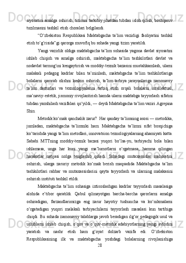 siyosatini amalga oshirish, tizimni tarkibiy jihatdan tubdan isloh qilish, boshqaruv
tuzilmasini tashkil etish choralari belgilandi. 
“O‘zbekiston   Respublikasi   Maktabgacha   ta’lim   vazirligi   faoliyatini   tashkil
etish to‘g‘risida”gi qarorga muvofiq bu sohada yangi tizim yaratildi. 
Yangi vazirlik oldiga maktabgacha ta’lim sohasida yagona davlat siyosatini
ishlab   chiqish   va   amalga   oshirish,   maktabgacha   ta’lim   tashkilotlari   davlat   va
nodavlat tarmog‘ini kengaytirish va moddiy-texnik bazasini mustahkamlash, ularni
malakali   pedagog   kadrlar   bilan   ta’minlash,   maktabgacha   ta’lim   tashkilotlariga
bolalarni   qam rab   olishni   keskin   oshirish,   ta’lim-tarbiya   jarayonlariga   zamonaviy
ta’lim   dasturlari   va   texnologiyalarini   tatbiq   etish   orqali   bolalarni   intellektual,
ma’naviy-estetik, jismoniy rivoj lantirish hamda ularni maktabga tayyorlash sifatini
tubdan yaxshilash vazifalari qo‘yildi, — deydi Maktabgacha ta’lim vaziri Agrepina
Shin. 
Metodik ko‘mak qanchalik zarur?  Har qanday ta’limning asosi — metodika,
jumladan,   maktabgacha   ta’limniki   ham.   Maktabgacha   ta’limni   sifat   bosqichiga
ko‘tarishda yangi ta’lim metodlari, innovatsi on texnologiyalarning ahamiyati katta.
Sababi   MTTning   moddiy-texnik   bazasi   yuqori   bo‘lsa-yu,   tarbiyachi   bola   bilan
ishlamasa,   unga   har   kuni   yangi   ma’lumotlarni   o‘rgatmasa,   hamma   qilingan
harakatlar   natijasi   nolga   tenglashib   qoladi.   Sohadagi   mutaxassislar   mahoratini
oshirish,   ularga   zaruriy   metodik   ko‘mak   berish   maqsadida   Maktabgacha   ta’lim
tashkilotlari   rahbar   va   mutaxassislari ni   qayta   tayyorlash   va   ularning   malakasini
oshirish instituti tashkil etildi. 
Maktabgacha   ta’lim   sohasiga   ixtisoslashgan   kadrlar   tayyorlash   masalasiga
alohida   e’tibor   qaratildi.   Qabul   qilinayotgan   barcha-barcha   qarorlarni   amalga
oshiradigan,   farzandlarimizga   eng   zarur   hayotiy   tushuncha   va   ko‘nikmalarni
o‘rgatadigan   yuqori   malakali   tarbiyachilarni   tayyorlash   masalasi   kun   tartibiga
chiqdi. Bu sohada zamonaviy talablarga javob beradigan ilg‘or pedagogik usul va
uslublarni   ishlab   chiqish,   o‘quv  va   o‘quv-metodik   adabiyotlarning   yangi   avlodi ni
yaratish   va   nashr   etish   ham   g‘oyat   dolzarb   vazifa   edi.   O‘zbekiston
Respublikasining   ilk   va   maktabgacha   yoshdagi   bolalarning   rivoj lanishiga
28 