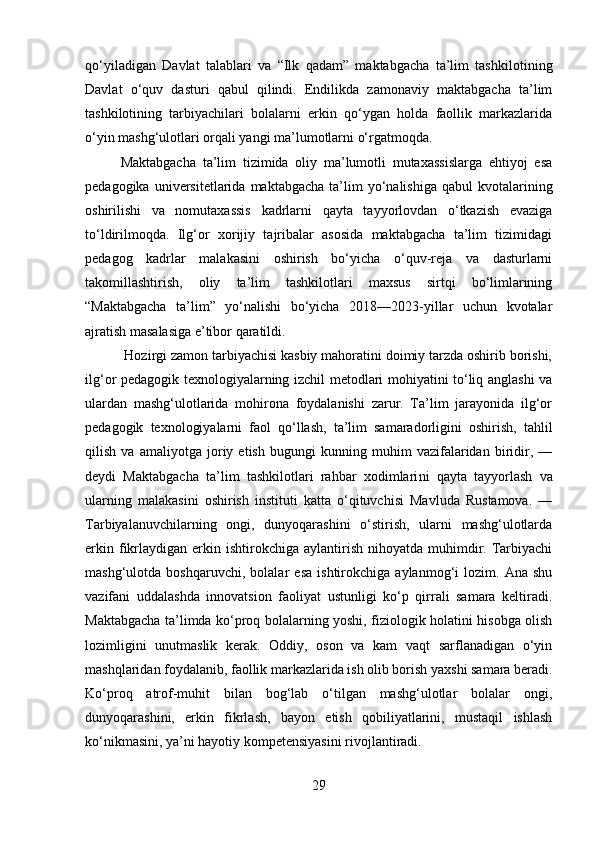 qo‘yiladigan   Davlat   talablari   va   “Ilk   qadam”   maktabgacha   ta’lim   tashkiloti ning
Davlat   o‘quv   dasturi   qabul   qilindi.   Endilikda   zamonaviy   maktabgacha   ta’lim
tashkilotining   tarbiyachilari   bolalarni   erkin   qo‘ygan   holda   faollik   markazlarida
o‘yin mashg‘ulotlari orqali yangi ma’lumotlarni o‘rgatmoqda. 
Maktabgacha   ta’lim   tizimida   oliy   ma’lumotli   mutaxassislarga   ehtiyoj   esa
pedagogika  universitetlarida  maktabgacha   ta’lim  yo‘nalishiga  qabul  kvotalarining
oshirilishi   va   nomutaxassis   kadrlarni   qayta   tayyorlovdan   o‘tkazish   evaziga
to‘ldirilmoqda.   Ilg‘or   xorijiy   tajribalar   asosida   maktabgacha   ta’lim   tizimidagi
pedagog   kadrlar   malakasini   oshirish   bo‘yicha   o‘quv-reja   va   dasturlarni
takomillashtirish,   oliy   ta’lim   tashkilotlari   maxsus   sirtqi   bo‘limlarining
“Maktabgacha   ta’lim”   yo‘nalishi   bo‘yicha   2018—2023-yillar   uchun   kvotalar
ajratish masalasiga e’tibor qaratildi. 
 Hozirgi zamon tarbiyachisi kasbiy mahoratini doimiy tarzda oshirib borishi,
ilg‘or pedagogik texnologiyalarning izchil metodlari mohiyatini to‘liq anglashi  va
ular dan   mashg‘ulotlarida   mohirona   foydalanishi   zarur.   Ta’lim   jarayonida   ilg‘or
pedagogik   texnologiyalarni   faol   qo‘llash,   ta’lim   samaradorligini   oshirish,   tahlil
qilish   va   amali yotga   joriy   etish   bugungi   kunning   muhim   vazifalaridan   biridir,   —
deydi   Maktabgacha   ta’lim   tashkilotlari   rahbar   xodimlari ni   qayta   tayyorlash   va
ularning   malakasini   oshirish   instituti   katta   o‘qituvchisi   Mavluda   Rustamova.   —
Tarbiyalanuvchilarning   ongi,   dunyoqarashini   o‘stirish,   ularni   mashg‘ulotlarda
erkin  fikrlaydigan   erkin  ishtirokchiga  aylantirish   nihoyatda   muhimdir.  Tarbiyachi
mashg‘ulotda   boshqaruvchi,   bolalar   esa   ishtirokchiga   aylanmog‘i   lozim.   Ana   shu
vazifani   uddalashda   innovatsion   faoliyat   ustunligi   ko‘p   qirrali   samara   keltiradi.
Maktabgacha ta’limda ko‘proq bolalarning yoshi, fiziologik holatini hisobga olish
lozimligini   unutmaslik   kerak.   Oddiy,   oson   va   kam   vaqt   sarflanadigan   o‘yin
mashqlaridan foydalanib, faollik markazlarida ish olib borish yaxshi samara beradi.
Ko‘proq   atrof-muhit   bilan   bog‘lab   o‘tilgan   mashg‘ulotlar   bolalar   ongi,
dunyoqarashini,   erkin   fikrlash,   bayon   etish   qobiliyatlarini,   mustaqil   ishlash
ko‘nikmasi ni, ya’ni hayotiy kompetensiyasini rivoj lantiradi. 
29 