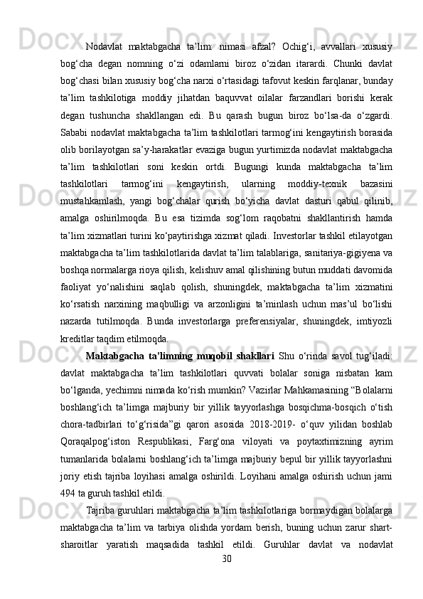 Nodavlat   maktabgacha   ta’lim:   nimasi   afzal?   Ochig‘i,   avvallari   xususiy
bog‘cha   degan   nomning   o‘zi   odamlarni   biroz   o‘zidan   itarardi.   Chunki   davlat
bog‘chasi bilan xusu siy bog‘cha narxi o‘rtasidagi tafovut keskin farqlanar, bunday
ta’lim   tashkilotiga   moddiy   jihatdan   baquvvat   oilalar   farzandlari   borishi   kerak
degan   tushuncha   shakllangan   edi.   Bu   qarash   bugun   biroz   bo‘lsa-da   o‘zgardi.
Sababi nodavlat maktabgacha ta’lim tashkilotlari tarmog‘ini kengaytirish borasida
olib borilayotgan sa’y-harakatlar evaziga bugun yurtimizda nodavlat maktabgacha
ta’lim   tashkilotlari   soni   keskin   ortdi.   Bugungi   kunda   maktabgacha   ta’lim
tashkilotlari   tarmog‘ini   kengaytirish,   ularning   moddiy-texnik   bazasi ni
mustahkamlash,   yangi   bog‘chalar   qurish   bo‘yicha   davlat   dasturi   qabul   qilinib,
amalga   oshirilmoqda.   Bu   esa   tizimda   sog‘lom   raqobatni   shakllantirish   hamda
ta’lim xizmatlari turini ko‘paytirishga xizmat qiladi. Investorlar tashkil etilayotgan
maktabgacha ta’lim tashkilotlarida davlat ta’lim talablari ga, sani tariya-gigiyena va
boshqa normalarga rioya qilish, kelishuv amal qilishining butun muddati davomida
faoliyat   yo‘na lishini   saqlab   qolish,   shuningdek,   maktabgacha   ta’lim   xizmatini
ko‘rsatish   narxining   maqbulligi   va   arzonligini   ta’minlash   uchun   mas’ul   bo‘lishi
nazarda   tutilmoqda.   Bunda   investorlarga   preferensiyalar,   shuningdek,   imtiyozli
kreditlar taqdim etilmoqda. 
Maktabgacha   ta’limning   muqobil   shakllari   Shu   o‘rinda   savol   tug‘iladi:
davlat   mak tabgacha   ta’lim   tashkilotlari   quvvati   bolalar   soniga   nisbatan   kam
bo‘lganda, yechimni nimada ko‘rish mumkin? Vazirlar Mahkamasining “Bolalarni
boshlang‘ich   ta’limga   majburiy   bir   yillik   tayyorlashga   bosqichma-bosqich   o‘tish
chora-tadbirlari   to‘g‘risida”gi   qarori   asosida   2018-2019-   o‘quv   yilidan   boshlab
Qoraqalpog‘iston   Respublikasi,   Farg‘ona   viloyati   va   poytaxtimizning   ayrim
tumanlarida bolalarni boshlang‘ich ta’limga majburiy bepul bir yillik tayyorlashni
joriy  etish  tajriba  loyihasi   amalga  oshirildi.  Loyihani   amalga  oshirish  uchun jami
494 ta guruh tashkil etildi. 
Tajriba guruhlari maktabgacha ta’lim tashkilotlariga bormaydigan bolalarga
maktabgacha   ta’lim   va   tarbiya   olishda   yordam   berish,   buning   uchun   zarur   shart-
sharoitlar   yaratish   maqsadida   tashkil   etildi.   Guruh lar   davlat   va   nodavlat
30 