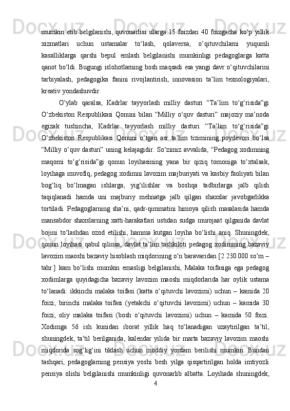 mumkin   etib   belgilanishi,   quvonarlisi   ularga   15   foizdan   40   foizgacha   ko‘p   yillik
xizmatlari   uchun   ustamalar   to‘lash,   qolaversa,   o‘qituvchilarni   yuqumli
kasalliklarga   qarshi   bepul   emlash   belgilanishi   mumkinligi   pedagoglarga   katta
qanot bo‘ldi. Bugungi islohotlarning bosh maqsadi esa yangi davr o‘qituvchilarini
tarbiyalash,   pedagogika   fanini   rivojlantirish,   innovasion   ta’lim   texnologiyalari,
kreativ yondashuvdir.
O‘ylab   qaralsa,   Kadrlar   tayyorlash   milliy   dasturi   “Ta’lim   to‘g‘risida”gi
O‘zbekiston   Respublikasi   Qonuni   bilan   “Milliy   o‘quv   dasturi”   majoziy   ma’noda
egizak   tushincha,   Kadrlar   tayyorlash   milliy   dasturi   “Ta’lim   to‘g‘risida”gi
O‘zbekiston   Respublikasi   Qonuni   o‘tgan   asr   ta’lim   tizimining   poydevori   bo‘lsa
“Milliy o‘quv dasturi” uning kelajagidir. So‘zimiz avvalida, “Pedagog xodimning
maqomi   to‘g‘risida”gi   qonun   loyihasining   yana   bir   qiziq   tomoniga   to‘xtalsak,
loyihaga muvofiq, pedagog xodimni lavozim majburiyati va kasbiy faoliyati bilan
bog‘liq   bo‘lmagan   ishlarga,   yig‘ilishlar   va   boshqa   tadbirlarga   jalb   qilish
taqiqlanadi   hamda   uni   majburiy   mehnatga   jalb   qilgan   shaxslar   javobgarlikka
tortiladi.   Pedagoglarning   sha’ni,   qadr-qimmatini   himoya   qilish   masalasida   hamda
mansabdor   shaxslarning   xatti-harakatlari   ustidan   sudga   murojaat   qilganida   davlat
bojini   to‘lashdan   ozod   etilishi,   hamma   kutgan   loyiha   bo‘lishi   aniq.   Shuningdek,
qonun loyihasi qabul qilinsa, davlat ta’lim tashkiloti pedagog xodimining bazaviy
lavozim maoshi bazaviy hisoblash miqdorining o‘n baravaridan [2 230 000 so‘m –
tahr.]   kam   bo‘lishi   mumkin   emasligi   belgilanishi,   Malaka   toifasiga   ega   pedagog
xodimlarga   quyidagicha   bazaviy   lavozim   maoshi   miqdorlarida   har   oylik   ustama
to‘lanadi:   ikkinchi   malaka   toifasi   (katta   o‘qituvchi   lavozimi)   uchun   –   kamida   20
foizi;   birinchi   malaka   toifasi   (yetakchi   o‘qituvchi   lavozimi)   uchun   –   kamida   30
foizi;   oliy   malaka   toifasi   (bosh   o‘qituvchi   lavozimi)   uchun   –   kamida   50   foizi.
Xodimga   56   ish   kunidan   iborat   yillik   haq   to‘lanadigan   uzaytirilgan   ta’til,
shuningdek,   ta’til   berilganida,   kalendar   yilida   bir   marta   bazaviy   lavozim   maoshi
miqdorida   sog‘lig‘ini   tiklash   uchun   moddiy   yordam   berilishi   mumkin.   Bundan
tashqari,   pedagoglarning   pensiya   yoshi   besh   yilga   qisqartirilgan   holda   imtiyozli
pensiya   olishi   belgilanishi   mumkinligi   quvonarlib   albatta.   Loyihada   shuningdek,
4 