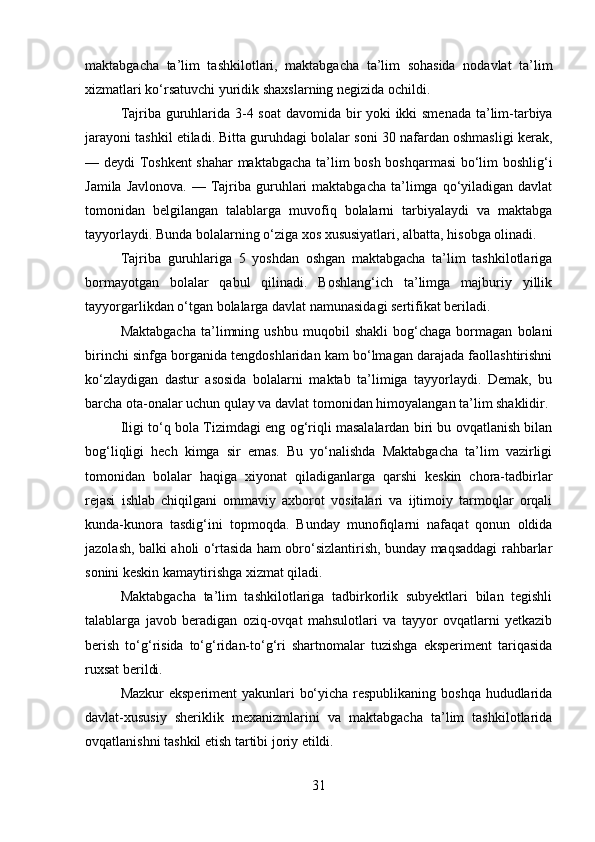 maktabgacha   ta’lim   tashkilotlari,   maktabgacha   ta’lim   sohasida   nodavlat   ta’lim
xizmatlari ko‘rsatuvchi yuridik shaxslarning negizida ochildi. 
Tajriba guruhlarida 3-4 soat  davomi da bir yoki ikki smenada ta’lim-tarbiya
jarayoni tashkil etiladi. Bitta guruhdagi bolalar soni 30 nafardan oshmasligi kerak,
— deydi Toshkent  shahar maktabgacha ta’lim bosh boshqarmasi  bo‘lim boshlig‘i
Jamila  Javlonova.  —  Tajriba guruhlari  maktabgacha  ta’limga qo‘yiladigan davlat
tomonidan   belgilangan   talablarga   muvofiq   bolalarni   tarbiyalaydi   va   maktabga
tayyorlaydi. Bunda bolalarning o‘ziga xos xususiyatlari, albatta, hisobga olinadi. 
Tajriba   guruhlariga   5   yoshdan   oshgan   maktabgacha   ta’lim   tashkilotlariga
borma yotgan   bolalar   qabul   qilinadi.   Boshlang‘ich   ta’limga   majburiy   yillik
tayyorgarlikdan o‘tgan bolalarga davlat namunasidagi sertifikat beriladi. 
Maktabgacha   ta’limning   ushbu   muqobil   shakli   bog‘chaga   bormagan   bolani
birinchi sinfga borganida tengdoshlaridan kam bo‘lmagan darajada faollashtirishni
ko‘zlaydigan   dastur   asosida   bolalarni   maktab   ta’limiga   tayyorlaydi.   Demak,   bu
barcha ota-onalar uchun qulay va davlat tomonidan himoyalangan ta’lim shaklidir. 
Iligi to‘q bola   Tizimdagi eng og‘riqli masalalardan biri bu ovqatlanish bilan
bog‘liqligi   hech   kimga   sir   emas.   Bu   yo‘nalishda   Maktabgacha   ta’lim   vazirligi
tomonidan   bolalar   haqiga   xiyonat   qiladiganlarga   qarshi   keskin   chora-tadbirlar
rejasi   ishlab   chiqilgani   ommaviy   axborot   vositalari   va   ijtimoiy   tarmoqlar   orqali
kunda-kunora   tasdig‘ini   topmoqda.   Bunday   munofiqlarni   nafaqat   qonun   oldida
jazolash, balki aholi o‘rtasida ham obro‘sizlantirish, bunday maqsaddagi rahbarlar
sonini keskin kamaytirishga xizmat qiladi.
Maktabgacha   ta’lim   tashkilotlariga   tadbirkorlik   subyektlari   bilan   tegishli
talablarga   javob   beradigan   oziq-ovqat   mahsulotlari   va   tayyor   ovqatlarni   yetkazib
berish   to‘g‘risida   to‘g‘ridan-to‘g‘ri   shartnomalar   tuzishga   eksperiment   tariqasida
ruxsat berildi. 
Mazkur eksperiment yakunlari bo‘yicha respublikaning boshqa hududlarida
davlat-xususiy   sheriklik   mexanizmlarini   va   maktabgacha   ta’lim   tashkilotlarida
ovqatlanishni tashkil etish tartibi joriy etildi. 
31 