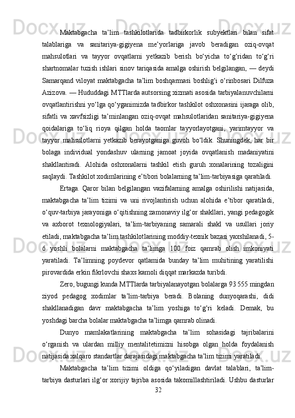 Maktabgacha   ta’lim   tashkilotlarida   tadbirkorlik   subyektlari   bilan   sifat
talablariga   va   sanitariya-gigiyena   me’yorlariga   javob   beradigan   oziq-ovqat
mahsulotlari   va   tayyor   ovqatlarni   yetkazib   berish   bo‘yicha   to‘g‘ridan   to‘g‘ri
shartnomalar tuzish ishlari sinov tariqasida amalga oshirish belgilangan, — deydi
Samarqand  viloyat   maktabgacha  ta’lim   boshqarmasi   boshlig‘i  o‘rinbosari   Dilfuza
Azizova. — Hududdagi MTTlarda autsorsing xizmati asosida tarbiyalanuvchilarni
ovqatlantirishni yo‘lga qo‘yganimizda tadbirkor tashkilot oshxonasini ijaraga olib,
sifatli   va   xavfsizligi   ta’minlangan   oziq-ovqat   mahsulotlaridan   sanitariya-gigiyena
qoidalariga   to‘liq   rioya   qilgan   holda   taomlar   tayyorlayotgani,   yarimtayyor   va
tayyor   mahsulotlarni   yetkazib   berayotganiga   guvoh   bo‘ldik.   Shuningdek,   har   bir
bolaga   indivi dual   yondashuv   ularning   jamoat   joyida   ovqat lanish   madaniyatini
shakllantiradi.   Alohida   oshxonalarni   tashkil   etish   guruh   xonalarining   tozaligini
saqlaydi. Tashkilot xodimlarining e’tibori bolalarning ta’lim-tarbiyasiga qaratiladi.
Ertaga.   Qaror   bilan   belgilangan   vazifalarning   amalga   oshirilishi   natijasida,
maktabgacha   ta’lim   tizimi   va   uni   rivojlantirish   uchun   alohida   e’tibor   qaratiladi,
o‘quv-tarbiya jarayoniga o‘qitishning zamonaviy ilg‘or shakllari, yangi pedagogik
va   axborot   texnologiyalari,   ta’lim-tarbiyaning   samarali   shakl   va   usullari   joriy
etiladi, maktabgacha ta’lim tashkilot larining moddiy-texnik bazasi yaxshilanadi, 5-
6   yoshli   bolalarni   maktabgacha   ta’limga   100   foiz   qamrab   olish   imkoniyati
yaratiladi.   Ta’limning   poydevor   qatlamida   bunday   ta’lim   muhitining   yaratilishi
pirovardida erkin fikrlovchi shaxs kamoli diqqat mar kazda turibdi. 
Zero, bugungi kunda MTTlarda tarbiyalanayotgan bolalarga 93 555 mingdan
ziyod   pedagog   xodimlar   ta’lim-tarbiya   beradi.   Bolaning   dunyoqarashi,   didi
shakllanadigan   davr   maktabgacha   ta’lim   yoshiga   to‘g‘ri   keladi.   Demak,   bu
yoshdagi barcha bolalar maktabgacha ta’limga qamrab olinadi. 
Dunyo   mamlakatlarining   maktabgacha   ta’lim   sohasidagi   tajribalarini
o‘rganish   va   ulardan   milliy   mentalitetimizni   hisobga   olgan   holda   foydalanish
natijasida xalqaro standartlar darajasidagi maktabgacha ta’lim tizimi yaratiladi. 
Maktabgacha   ta’lim   tizimi   oldiga   qo‘yila digan   davlat   talablari,   ta’lim-
tarbiya dasturlari ilg‘or  xorijiy tajriba asosida  takomillashtiriladi. Ushbu dasturlar
32 