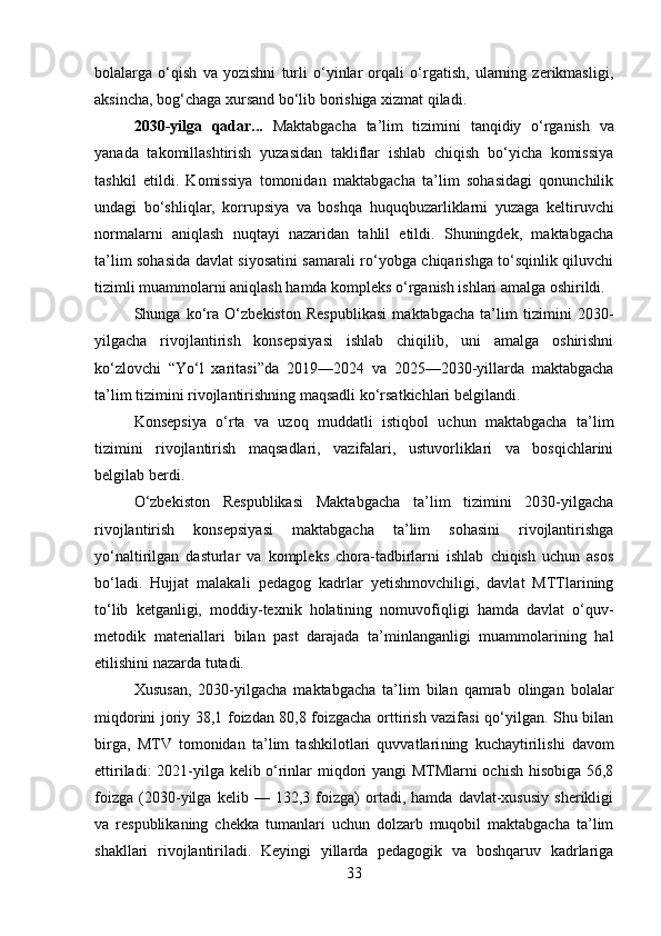 bolalarga   o‘qish   va   yozishni   turli   o‘yinlar   orqali   o‘rgatish,   ularning   zerikmasligi,
aksincha, bog‘chaga xursand bo‘lib borishiga xizmat qiladi. 
2030-yilga   qadar...   Maktabgacha   ta’lim   tizimini   tanqidiy   o‘rganish   va
yanada   takomillashtirish   yuzasidan   takliflar   ishlab   chiqish   bo‘yicha   komissiya
tashkil   etildi.   Komissiya   tomonidan   maktabgacha   ta’lim   sohasidagi   qonunchilik
undagi   bo‘shliqlar,   korrupsiya   va   boshqa   huquqbuzarliklarni   yuzaga   kel tiruvchi
normalarni   aniqlash   nuqtayi   nazaridan   tahlil   etildi.   Shuningdek,   maktabgacha
ta’lim sohasida davlat siyosatini samarali ro‘yobga chiqarishga to‘sqinlik qiluvchi
tizimli muammolarni aniqlash hamda kompleks o‘rganish ishlari amalga oshirildi. 
Shunga   ko‘ra   O‘zbekiston   Respublikasi   maktabgacha   ta’lim   tizimini   2030-
yilgacha   rivojlantirish   konsepsiyasi   ishlab   chiqilib,   uni   amalga   oshirishni
ko‘zlovchi   “Yo‘l   xaritasi”da   2019—2024   va   2025—2030-yillarda   maktabgacha
ta’lim tizimini rivojlantirishning maqsadli ko‘rsatkichlari belgilandi. 
Konsepsiya   o‘rta   va   uzoq   muddatli   istiqbol   uchun   maktabgacha   ta’lim
tizimini   rivojlantirish   maqsadlari,   vazifalari,   ustuvorliklari   va   bosqichlarini
belgilab berdi. 
O‘zbekiston   Respublikasi   Maktabgacha   ta’lim   tizimini   2030-yilgacha
rivojlantirish   konsepsiyasi   maktabgacha   ta’lim   sohasini   rivojlantirishga
yo‘naltirilgan   dasturlar   va   kompleks   chora-tadbirlarni   ishlab   chiqish   uchun   asos
bo‘ladi.   Hujjat   malakali   pedagog   kadrlar   yetishmovchiligi,   davlat   MTTlarining
to‘lib   ketganligi,   moddiy-texnik   holatining   nomuvofiqligi   hamda   davlat   o‘quv-
metodik   materiallari   bilan   past   darajada   ta’minlanganligi   muammolarining   hal
etilishini nazarda tutadi. 
Xususan,   2030-yilgacha   maktabgacha   ta’lim   bilan   qamrab   olingan   bolalar
miq dorini joriy 38,1 foizdan 80,8 foizgacha orttirish vazifasi qo‘yilgan. Shu bilan
birga,   MTV   tomonidan   ta’lim   tashkilotlari   quvvatlari ning   kuchaytirilishi   davom
ettiriladi: 2021-yilga kelib o‘rinlar miqdori yangi MTMlarni ochish hisobiga 56,8
foizga   (2030-yilga   kelib   —   132,3   foizga)   ortadi,   hamda   davlat-xususiy   sherikligi
va   respublikaning   chekka   tumanlari   uchun   dolzarb   muqobil   maktabgacha   ta’lim
shakllari   rivoj lantiriladi.   Keyingi   yillarda   pedagogik   va   boshqaruv   kadrlariga
33 