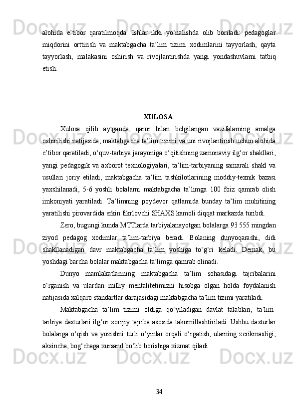 alohida   e’tibor   qaratilmoqda.   Ishlar   ikki   yo‘nalishda   olib   boriladi:   pedagoglar
miqdorini   orttirish   va   maktabgacha   ta’lim   tizimi   xodimlarini   tayyorlash,   qayta
tayyorlash,   malakasini   oshirish   va   rivojlantirishda   yangi   yondashuvlarni   tatbiq
etish. 
XULOSA :
Xulosa   qilib   aytganda,   qaror   bilan   belgilangan   vazifalarning   amalga
oshirilishi natijasida, maktabgacha ta’lim tizimi va uni rivojlantirish uchun alohida
e’tibor qaratiladi, o‘quv-tarbiya jarayoniga o‘qitishning zamonaviy ilg‘or shakllari,
yangi   pedagogik   va   axborot   texnologiyalari,   ta’lim-tarbiyaning   samarali   shakl   va
usullari   joriy   etiladi,   maktabgacha   ta’lim   tashkilot larining   moddiy-texnik   bazasi
yaxshilanadi,   5-6   yoshli   bolalarni   maktabgacha   ta’limga   100   foiz   qamrab   olish
imkoniyati   yaratiladi.   Ta’limning   poydevor   qatlamida   bunday   ta’lim   muhitining
yaratilishi pirovardida erkin fikrlovchi SHAXS kamoli diqqat mar kazda turibdi. 
Zero, bugungi kunda MTTlarda tarbiyalanayotgan bolalarga 93 555 mingdan
ziyod   pedagog   xodimlar   ta’lim-tarbiya   beradi.   Bolaning   dunyoqarashi,   didi
shakllanadigan   davr   maktabgacha   ta’lim   yoshiga   to‘g‘ri   keladi.   Demak,   bu
yoshdagi barcha bolalar maktabgacha ta’limga qamrab olinadi. 
Dunyo   mamlakatlarining   maktabgacha   ta’lim   sohasidagi   tajribalarini
o‘rganish   va   ulardan   milliy   mentalitetimizni   hisobga   olgan   holda   foydalanish
natijasida xalqaro standartlar darajasidagi maktabgacha ta’lim tizimi yaratiladi. 
Maktabgacha   ta’lim   tizimi   oldiga   qo‘yila digan   davlat   talablari,   ta’lim-
tarbiya dasturlari ilg‘or  xorijiy tajriba asosida  takomillashtiriladi. Ushbu dasturlar
bolalarga   o‘qish   va   yozishni   turli   o‘yinlar   orqali   o‘rgatish,   ularning   zerikmasligi,
aksincha, bog‘chaga xursand bo‘lib borishiga xizmat qiladi. 
34 