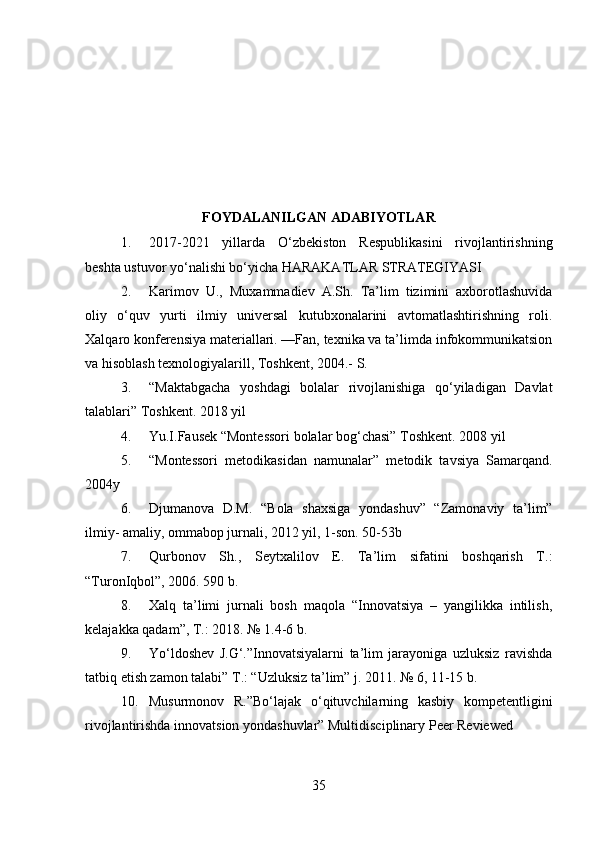 FOYDALANILGAN ADABIYOTLAR
1. 2017-2021   yillarda   O‘zbekiston   Respublikasini   rivojlantirishning
beshta ustuvor yo‘nalishi bo‘yicha HARAKATLAR STRATEGIYASI
2. Karimov   U.,   Muxammadiev   A.Sh.   Ta’lim   tizimini   axborotlashuvida
oliy   o‘quv   yurti   ilmiy   universal   kutubxonalarini   avtomatlashtirishning   roli.
Xalqaro konferensiya materiallari. —Fan, texnika va ta’limda infokommunikatsion
va hisoblash texnologiyalarill, Toshkent, 2004.-  S.
3. “Maktabgacha   yoshdagi   bolalar   rivojlanishiga   qo‘yiladigan   Davlat
talablari” Toshkent. 2018 yil 
4. Yu.I.Fausek “Montessori bolalar bog‘chasi” Toshkent. 2008 yil 
5. “Montessori   metodikasidan   namunalar”   metodik   tavsiya   Samarqand.
2004y 
6. Djumanova   D.M.   “Bola   shaxsiga   yondashuv”   “Zamonaviy   ta’lim”
ilmiy- amaliy, ommabop jurnali, 2012 yil, 1-son. 50-53b
7. Qurbonov   Sh.,   Seytxalilov   E.   Ta’lim   sifatini   boshqarish   T.:
“TuronIqbol”, 2006. 590 b.
8. Xalq   ta’limi   jurnali   bosh   maqola   “Innovatsiya   –   yangilikka   intilish,
kelajakka qadam”, T.: 2018. № 1.4-6 b. 
9. Yo‘ldoshev   J.G‘.”Innovatsiyalarni   ta’lim   jarayoniga   uzluksiz   ravishda
tatbiq etish zamon talabi” T.: “Uzluksiz ta’lim” j. 2011. № 6, 11-15 b.
10. Musurmonov   R.”Bo‘lajak   o‘qituvchilarning   kasbiy   kompetentligini
rivojlantirishda innovatsion yondashuvlar” Multidisciplinary Peer Reviewed
35 