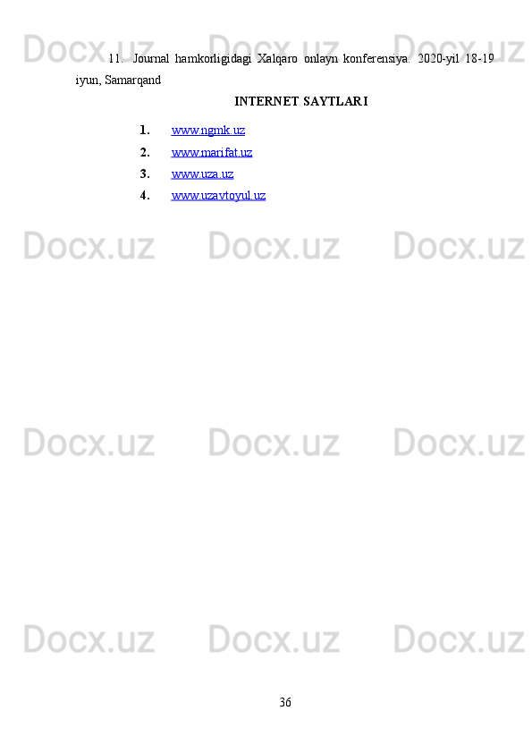 11. Journal   hamkorligidagi   Xalqaro   onlayn   konferensiya.   2020-yil   18-19
iyun, Samarqand
INTERNET SAYTLARI
1. www.ngmk.uz   
2. www.marifat.uz   
3. www.uza.uz   
4. www.uzavtoyul.uz   
36 