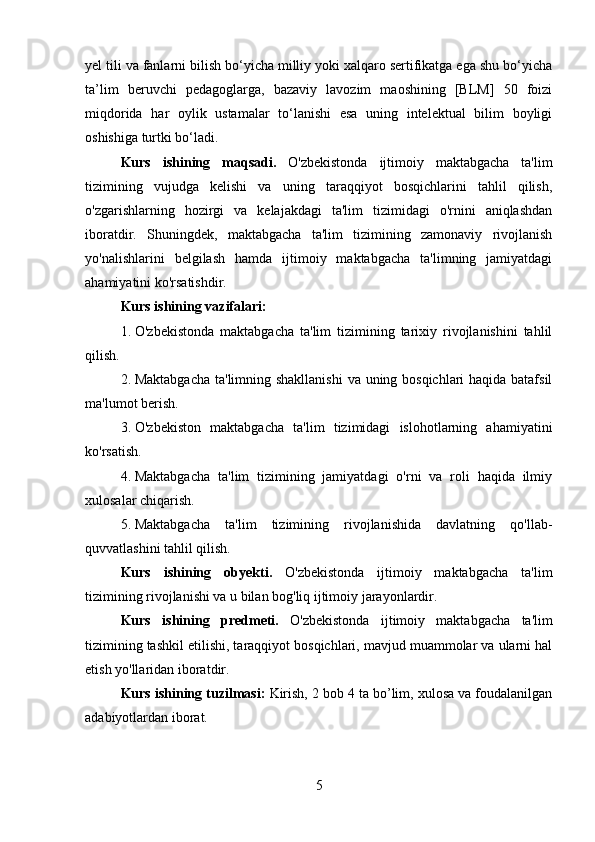 yel tili va fanlarni bilish bo‘yicha milliy yoki xalqaro sertifikatga ega shu bo‘yicha
ta’lim   beruvchi   pedagoglarga,   bazaviy   lavozim   maoshining   [BLM]   50   foizi
miqdorida   har   oylik   ustamalar   to‘lanishi   esa   uning   intelektual   bilim   boyligi
oshishiga turtki bo‘ladi.
Kurs   is h ining   m aqsadi .   O'zbekistonda   ijtimoiy   maktabgacha   ta'lim
tizimining   vujudga   kelishi   va   uning   taraqqiyot   bosqichlarini   tahlil   qilish,
o'zgarishlarning   hozirgi   va   kelajakdagi   ta'lim   tizimidagi   o'rnini   aniqlashdan
iboratdir.   Shuningdek,   maktabgacha   ta'lim   tizimining   zamonaviy   rivojlanish
yo'nalishlarini   belgilash   hamda   ijtimoiy   maktabgacha   ta'limning   jamiyatdagi
ahamiyatini ko'rsatishdir.
Kurs ishining v azifalari :
1. O'zbekistonda   maktabgacha   ta'lim   tizimining   tarixiy   rivojlanishini   tahlil
qilish.
2. Maktabgacha  ta'limning shakllanishi  va uning bosqichlari  haqida batafsil
ma'lumot berish.
3. O'zbekiston   maktabgacha   ta'lim   tizimidagi   islohotlarning   ahamiyatini
ko'rsatish.
4. Maktabgacha   ta'lim   tizimining   jamiyatdagi   o'rni   va   roli   haqida   ilmiy
xulosalar chiqarish.
5. Maktabgacha   ta'lim   tizimining   rivojlanishida   davlatning   qo'llab-
quvvatlashini tahlil qilish.
Kurs   is h ining   o byekti.   O'zbekistonda   ijtimoiy   maktabgacha   ta'lim
tizimining rivojlanishi va u bilan bog'liq ijtimoiy jarayonlardir.
Kurs   is hi ning   p redmeti.   O'zbekistonda   ijtimoiy   maktabgacha   ta'lim
tizimining tashkil etilishi, taraqqiyot bosqichlari, mavjud muammolar va ularni hal
etish yo'llaridan iboratdir.
Kurs ishining t uzilmasi :  Kirish, 2 bob 4 ta bo’lim, xulosa va foudalanilgan
adabiyotlardan iborat.
5 