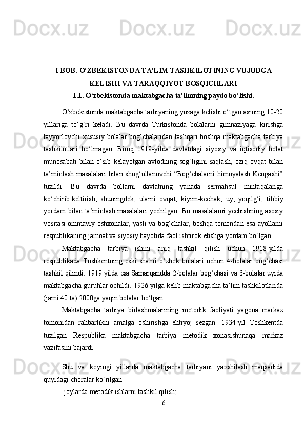 I-BOB.  O‘ZBEKISTONDA TA’LIM TASHKILOTINING VUJUDGA
KELISHI VA TARAQQIYOT BOSQICHLARI
1.1.  O‘zbekistonda maktabgacha ta’limning paydo bo‘lishi.
O‘zbekistonda maktabgacha tarbiyaning yuzaga kelishi o‘tgan asrning 10-20
yillariga   to‘g‘ri   keladi.   Bu   davrda   Turkistonda   bolalarni   gimnaziyaga   kirishga
tayyorlovchi   xususiy  bolalar   bog‘chalaridan  tashqari   boshqa  maktabgacha  tarbiya
tashkilotlari   bo‘lmagan.   Biroq   1919-yilda   davlatdagi   siyosiy   va   iqtisodiy   holat
munosabati   bilan   o‘sib   kelayotgan   avlodning   sog‘ligini   saqlash,   oziq-ovqat   bilan
ta’minlash  masalalari  bilan  shug‘ullanuvchi  “Bog‘chalarni  himoyalash  Kengashi”
tuzildi.   Bu   davrda   bollarni   davlatning   yanada   sermahsul   mintaqalariga
ko‘chirib   keltirish ,   shuningdek,   ularni   ovqat,   kiyim-kechak,   uy,   yoqilg‘i,   tibbiy
yordam  bilan ta’minlash masalalari  yechilgan. Bu masalalarni  yechishning asosiy
vositasi ommaviy oshxonalar, yasli va bog‘chalar, boshqa tomondan esa ayollarni
respublikaning jamoat va siyosiy hayotida faol ishtirok etishga yordam bo‘lgan.
Maktabgacha   tarbiya   ishini   aniq   tashkil   qilish   uchun   1918-yilda
respublikada   Toshkentning   eski   shahri   o‘zbek   bolalari   uchun   4-bolalar   bog‘chasi
tashkil qilindi. 1919 yilda esa Samarqandda 2-bolalar bog‘chasi va 3-bolalar uyida
maktabgacha guruhlar ochildi. 1926-yilga kelib maktabgacha ta’lim tashkilotlarida
(jami 40 ta) 2000ga yaqin bolalar bo‘lgan.
Maktabgacha   tarbiya   birlashmalarining   metodik   faoliyati   yagona   markaz
tomonidan   rahbarlikni   amalga   oshirishga   ehtiyoj   sezgan.   1934-yil   Toshkentda
tuzilgan   Respublika   maktabgacha   tarbiya   metodik   xonasishunaqa   markaz
vazifasini bajardi.
Shu   va   keyingi   yillarda   maktabgacha   tarbiyani   yaxshilash   maqsadida
quyidagi choralar ko‘rilgan:
-joylarda metodik ishlarni tashkil qilish;
6 