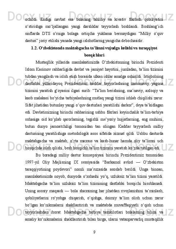 ochildi.   Endigi   navbat   esa   bolaning   tahliliy   va   kreativ   fikrlash   qobiliyatini
o‘stirishga   mo‘ljallangan   yangi   darsliklar   tayyorlash   boshlandi.   Boshlang‘ich
sinflarda   DTS   o‘rniga   bolaga   ortiqcha   yuklama   bermaydigan   “Milliy   o‘quv
dasturi” joriy etilishi yanada yangi islohotlarnig yangicha debochasidir.
1.2. O‘zbekistonda maktabgacha ta’limni vujudga kelishi va taraqqiyot
bosqichlari
Mustaqllik   yillarida   mamlakatimizda   O‘zbekistonning   birinchi   Prezidenti
Islom   Karimov   rahbarligida   davlat   va   jamiyat   hayotini,   jumladan,   ta’lim   tizimini
tubdan yangilash va isloh etish borasida ulkan ishlar amalga oshirildi. Istiqbolning
dastlabki   yillaridayoq   Prezidentimiz   kadrlar   tayyorlashning   zamonaviy   yagona
tizimini   yaratish   g‘oyasini   ilgari   surib:   “Ta’lim   berishning,   ma’naviy,   axloqiy   va
kasb malakasi bo‘yicha tarbiyalashning mutlaq yangi tizimi ishlab chiqilishi zarur.
Sifat jihatidan butunlay yangi o‘quv dasturlari yaratilishi darkor”, deya ta’kidlagan
edi.   Davlatimizning   birinchi   rahbarining   ushbu   fikrlari   keyinchalik   ta’lim-tarbiya
sohasiga   oid   ko‘plab   qarorlarning,   tegishli   me’yoriy   hujjatlarning,   eng   muhimi,
butun   dunyo   jamoatchiligi   tomonidan   tan   olingan   Kadrlar   tayyorlash   milliy
dasturining   yaratilishiga   metodologik   asos   sifatida   xizmat   qildi.   Ushbu   dasturda
maktabgacha   va   maktab,   o‘rta   maxsus   va   kasb-hunar   hamda   oliy   ta’limni   uch
bosqichda isloh qilishi, besh bosqichli ta’lim tizimini yaratish ko‘zda tutilgan edi.
Bu   boradagi   milliy   dastur   konsepsiyasi   birinchi   Prezidentimiz   tomonidan
1997-yil   Oliy   Majlisning   IX   sessiyasida   “Barkamol   avlod   —   O‘zbekiston
taraqqiyotining   poydevori”   nomli   ma’ruzasida   asoslab   berildi.   Unga   binoan,
mamlakatimizda   noyob,   dunyoda   o‘xshashi   yo‘q,   uzluksiz   ta’lim   tizimi   yaratildi.
Maktabgacha   ta’lim   uzluksiz   ta’lim   tizimining   dastlabki   bosqichi   hisoblanadi.
Uning   asosiy   maqsadi   —   bola   shaxsining   har   jihatdan   rivojlanishini   ta’minlash,
qobiliyatlarini   ro‘yobga   chiqarish,   o‘qishga,   doimiy   ta’lim   olish   uchun   zarur
bo‘lgan   ko‘nikmalarni   shakllantirish   va   maktabda   muvaffaqiyatli   o‘qish   uchun
tayyorlashdan   iborat.   Maktabgacha   tarbiya   tashkilotlari   bolalarning   bilimi   va
amaliy ko‘nikmalarini  shakllantirish bilan birga, ularni  vatanparvarliq mustaqillik
9 