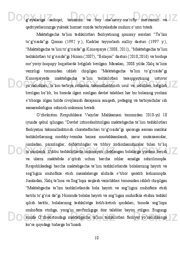 g‘oyalariga   sadoqat,   tariximiz   va   boy   ma’naviy-ma’rifiy   merosimiz   va
qadriyatlarimizga yuksak hurmat ruxida tarbiyalashda muhim o‘urin tutadi.
Maktabgacha   ta’lim   tashkilotlari   faoliyatining   qonuniy   asoslari   “Ta’lim
to‘g‘risida”gi   Qonun   (1992   y.),   Kadrlar   tayyorlash   milliy   dasturi   (1997   y.),
“Maktabgacha ta’lim to‘g‘risida”gi Konsepsiya (2008, 2011), “Maktabgacha ta’lim
tashkilotlari to‘g‘risida”gi Nizom (2007), “Bolajon” dasturi (2010,2016) va boshqa
me’yoriy-huquqiy  hujjatlarda  belgilab  berilgan.  Masalan,  2008  yilda  Xalq   ta’limi
vazirligi   tomonidan   ishlab   chiqilgan   “Maktabgacha   ta’lim   to‘g‘risida”gi
Konsepsiyada   maktabgacha   ta’lim   tashkilotlari   taraqqiyotining   ustuvor
yo‘nalishlari,   ta’lim-tarbiya   ishlarini   takomillashtirish   usul   va   uslublari   belgilab
berilgan  bo‘lib,  bu borada  ilgari   surilgan davlat  talablari  har   bir   bolaning yoshini
e’tiborga   olgan   holda   rivojlanish   darajasini   aniqash,   pedagog   va   tarbiyachilar   ish
samaradorligini oshirish imkonini beradi. 
O‘zbekiston   Respublikasi   Vazirlar   Mahkamasi   tomonidan   2010-yil   18
iyunda  qabul   qilingan  “Davlat   ixtisoslashtirilgan   maktabgacha   ta’lim   tashkilotlari
faoliyatini   takomillashtirish   choratadbirlari   to‘g‘risida”gi   qaroriga   asosan   mazkur
tashkilotlarning   moddiy-texnika   bazasi   mustahkamlandi,   zarur   mutaxassislar,
jumladan,   psixologlar,   defektologlar   va   tibbiy   xodimhamshiralar   bilan   to‘liq
ta’minlandi. Ushbu tashkilotlarda imkoniyati cheklangan bolalarga yordam berish
va   ularni   maktabda   o‘qitish   uchun   barcha   ishlar   amalga   oshirilmoqda.
Respublikadagi   barcha   maktabgacha   ta’lim   tashkilotlarida   bolalarning   hayoti   va
sog‘ligini   muhofaza   etish   masalalariga   alohida   e’tibor   qaratib   kelinmoqda.
Jumladan, Xalq ta’limi va Sog‘liqni saqlash vazirliklari tomonidan ishlab chiqilgan
“Maktabgacha   ta’lim   tashkilotlarida   bola   hayoti   va   sog‘ligini   muhofaza   etish
tartibi to‘g‘risi da”gi Nizomda bolalar hayoti va sog‘ligini muhofaza etishni tashkil
qilish   tartibi,   bolalarning   tashkilotga   kelib-ketish   qoidalari,   binoda   sog‘liqni
muhofaza   etishga,   yong‘in   xavfsizligiga   doir   talablar   bayon   etilgan.   Bugungi
kunda   O‘zbekistondagi   maktabgacha   ta’lim   tashkilotlari   faoliyat   yo‘nalishlariga
ko‘ra quyidagi turlarga bo‘linadi: 
10 