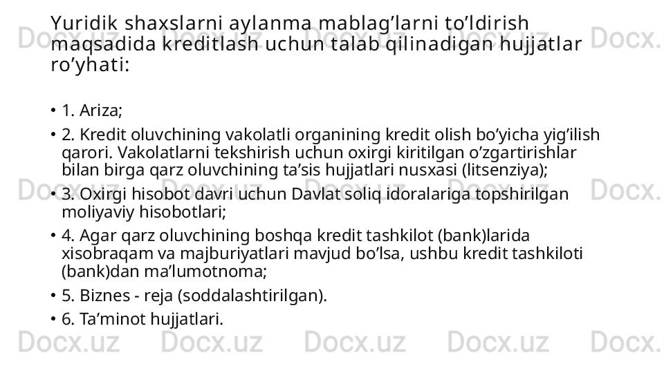 Yuridik  shaxslarni ay lanma mablagʼlarni t oʼldirish 
maqsadida k redit lash uchun t alab qilinadigan hujjat lar 
roʼy hat i:
•
1.  А riza;
•
2. Kredit oluvchining vakolatli organining kredit olish boʼyicha yigʼilish 
qarori. Vakolatlarni tekshirish uchun oxirgi kiritilgan oʼzgartirishlar 
bilan birga qarz oluvchining taʼsis hujjatlari nusxasi (litsenziya);
•
3. Oxirgi hisobot davri uchun Davlat soliq idoralariga topshirilgan 
moliyaviy hisobotlari;
•
4.  А gar qarz oluvchining boshqa kredit tashkilot (bank)larida 
xisobraqam va majburiyatlari mavjud boʼlsa, ushbu kredit tashkiloti 
(bank)dan maʼlumotnoma;
•
5. Biznes - reja (soddalashtirilgan).
•
6. Taʼminot hujjatlari. 