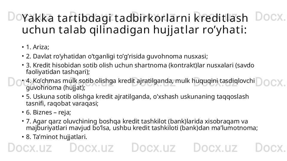 Yak k a t art ibdagi t adbirk orlarni k redit lash 
uchun t alab qilinadigan hujjat lar roʼy hat i:
•
1. А riza;
•
2. Davlat roʼyhatidan oʼtganligi toʼgʼrisida guvohnoma nusxasi;
•
3. Kredit hisobidan sotib olish uchun shartnoma (kontrakt)lar nusxalari (savdo 
faoliyatidan tashqari);
•
4. Koʼchmas mulk sotib olishga kredit ajratilganda, mulk huquqini tasdiqlovchi 
guvohnoma (hujjat);
•
5. Uskuna sotib olishga kredit ajratilganda, oʼxshash uskunaning taqqoslash 
tasnifi, raqobat varaqasi;
•
6. Biznes – reja;
•
7.  А gar qarz oluvchining boshqa kredit tashkilot (bank)larida xisobraqam va 
majburiyatlari mavjud boʼlsa, ushbu kredit tashkiloti (bank)dan maʼlumotnoma;
•
8. Taʼminot hujjatlari. 