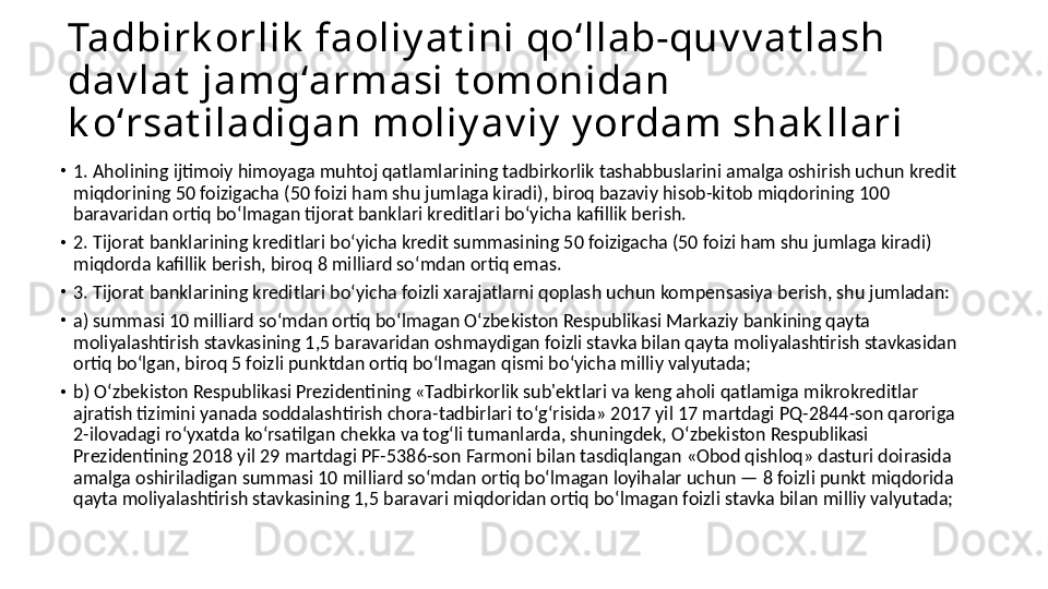 Tadbirk orlik  faoliy at ini qoʻllab-quv v at lash 
dav lat  jamgʻarmasi t omonidan 
k oʻrsat iladigan moliy av iy  y ordam shak llari
•
1. Aholining ijtimoiy himoyaga muhtoj qatlamlarining tadbirkorlik tashabbuslarini amalga oshirish uchun kredit 
miqdorining 50 foizigacha (50 foizi ham shu jumlaga kiradi), biroq bazaviy hisob-kitob miqdorining 100 
baravaridan ortiq boʻlmagan tijorat banklari kreditlari boʻyicha kafillik berish. 
•
2. Tijorat banklarining kreditlari boʻyicha kredit summasining 50 foizigacha (50 foizi ham shu jumlaga kiradi) 
miqdorda kafillik berish, biroq 8 milliard soʻmdan ortiq emas. 
•
3. Tijorat banklarining kreditlari boʻyicha foizli xarajatlarni qoplash uchun kompensasiya berish, shu jumladan:
•
a) summasi 10 milliard soʻmdan ortiq boʻlmagan Oʻzbekiston Respublikasi Markaziy bankining qayta 
moliyalashtirish stavkasining 1,5 baravaridan oshmaydigan foizli stavka bilan qayta moliyalashtirish stavkasidan 
ortiq boʻlgan, biroq 5 foizli punktdan ortiq boʻlmagan qismi boʻyicha milliy valyutada; 
•
b) Oʻzbekiston Respublikasi Prezidentining «Tadbirkorlik sub'ektlari va keng aholi qatlamiga mikrokreditlar 
ajratish tizimini yanada soddalashtirish chora-tadbirlari toʻgʻrisida» 2017 yil 17 martdagi PQ-2844-son qaroriga 
2-ilovadagi roʻyxatda koʻrsatilgan chekka va togʻli tumanlarda, shuningdek, Oʻzbekiston Respublikasi 
Prezidentining 2018 yil 29 martdagi PF-5386-son Farmoni bilan tasdiqlangan «Obod qishloq» dasturi doirasida 
amalga oshiriladigan summasi 10 milliard soʻmdan ortiq boʻlmagan loyihalar uchun — 8 foizli punkt miqdorida 
qayta moliyalashtirish stavkasining 1,5 baravari miqdoridan ortiq boʻlmagan foizli stavka bilan milliy valyutada; 