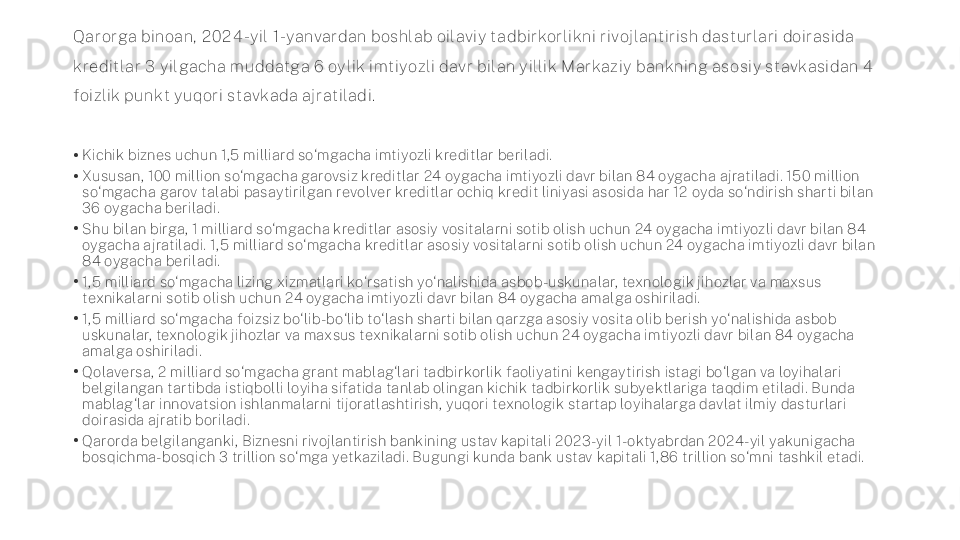 Qarorga binoan,  2 0 2 4 -y il  1-yanvardan boshlab oilaviy t adbirkorlikni rivoj lant irish dasturlari doirasida 
kredit lar 3  y il gacha m uddat ga 6  oy lik imt iyozli davr bilan y illik M arkaziy bankning asosiy st avkasidan 4  
foizlik punkt  y uqori st avkada aj rat iladi.
•
Kichik biznes uchun 1,5 milliard so‘mgacha imtiyozli kreditlar beriladi.
•
Xususan, 100 million so‘mgacha garovsiz kreditlar 24 oygacha imtiyozli davr bilan 84 oygacha ajratiladi. 150 million 
so‘mgacha garov talabi pasaytirilgan revolver kreditlar ochiq kredit liniyasi asosida har 12 oyda so‘ndirish sharti bilan 
36 oygacha beriladi.
•
Shu bilan birga, 1 milliard so‘mgacha kreditlar asosiy vositalarni sotib olish uchun 24 oygacha imtiyozli davr bilan 84 
oygacha ajratiladi. 1,5 milliard so‘mgacha kreditlar asosiy vositalarni sotib olish uchun 24 oygacha imtiyozli davr bilan 
84 oygacha beriladi.
•
1,5 milliard so‘mgacha lizing xizmatlari ko‘rsatish yo‘nalishida asbob-uskunalar, texnologik jihozlar va maxsus 
texnikalarni sotib olish uchun 24 oygacha imtiyozli davr bilan 84 oygacha amalga oshiriladi.
•
1,5 milliard so‘mgacha foizsiz bo‘lib-bo‘lib to‘lash sharti bilan qarzga asosiy vosita olib berish yo‘nalishida asbob 
uskunalar, texnologik jihozlar va maxsus texnikalarni sotib olish uchun 24 oygacha imtiyozli davr bilan 84 oygacha 
amalga oshiriladi.
•
Qolaversa, 2 milliard so‘mgacha grant mablag‘lari tadbirkorlik faoliyatini kengaytirish istagi bo‘lgan va loyihalari 
belgilangan tartibda istiqbolli loyiha sifatida tanlab olingan kichik tadbirkorlik subyektlariga taqdim etiladi. Bunda 
mablag‘lar innovatsion ishlanmalarni tijoratlashtirish, yuqori texnologik startap loyihalarga davlat ilmiy dasturlari 
doirasida ajratib boriladi.
•
Qarorda belgilanganki, Biznesni rivojlantirish bankining ustav kapitali 2023-yil 1-oktyabrdan 2024-yil yakunigacha 
bosqichma-bosqich 3 trillion so‘mga yetkaziladi. Bugungi kunda bank ustav kapitali 1,86 trillion so‘mni tashkil etadi. 
