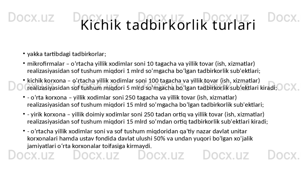                  Kichik  t adbirk orlik  t urlari
•
yakka tartibdagi tadbirkorlar;
•
mikrofirmalar – oʻrtacha yillik xodimlar soni 10 tagacha va yillik tovar (ish, xizmatlar) 
realizasiyasidan sof tushum miqdori 1 mlrd soʻmgacha boʻlgan tadbirkorlik sub'ektlari;
•
kichik korxona – oʻrtacha yillik xodimlar soni 100 tagacha va yillik tovar (ish, xizmatlar) 
realizasiyasidan sof tushum miqdori 5 mlrd soʻmgacha boʻlgan tadbirkorlik sub'ektlari kiradi;
•
- oʻrta korxona – yillik xodimlar soni 250 tagacha va yillik tovar (ish, xizmatlar) 
realizasiyasidan sof tushum miqdori 15 mlrd soʻmgacha boʻlgan tadbirkorlik sub'ektlari;
•
- yirik korxona – yillik doimiy xodimlar soni 250 tadan ortiq va yillik tovar (ish, xizmatlar) 
realizasiyasidan sof tushum miqdori 15 mlrd soʻmdan ortiq tadbirkorlik sub'ektlari kiradi;
•
- oʻrtacha yillik xodimlar soni va sof tushum miqdoridan qa'tiy nazar davlat unitar 
korxonalari hamda ustav fondida davlat ulushi 50% va undan yuqori boʻlgan xoʻjalik 
jamiyatlari oʻrta korxonalar toifasiga kirmaydi. 