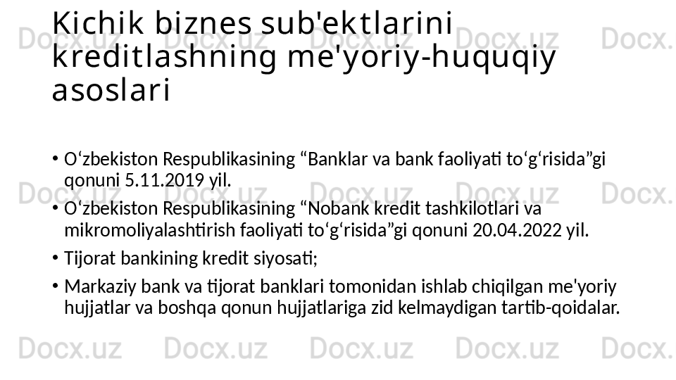 Kichik  biznes sub'ek t larini 
k redit lashning me'y oriy -huquqiy  
asoslari
•
Oʻzbekiston Respublikasining “Banklar va bank faoliyati toʻgʻrisida”gi 
qonuni 5.11.2019 yil. 
•
Oʻzbekiston Respublikasining “Nobank kredit tashkilotlari va 
mikromoliyalashtirish faoliyati toʻgʻrisida”gi qonuni 20.04.2022 yil.  
•
Tijorat bankining kredit siyosati;
•
Markaziy bank va tijorat banklari tomonidan ishlab chiqilgan me'yoriy 
hujjatlar va boshqa qonun hujjatlariga zid kelmaydigan tartib-qoidalar. 