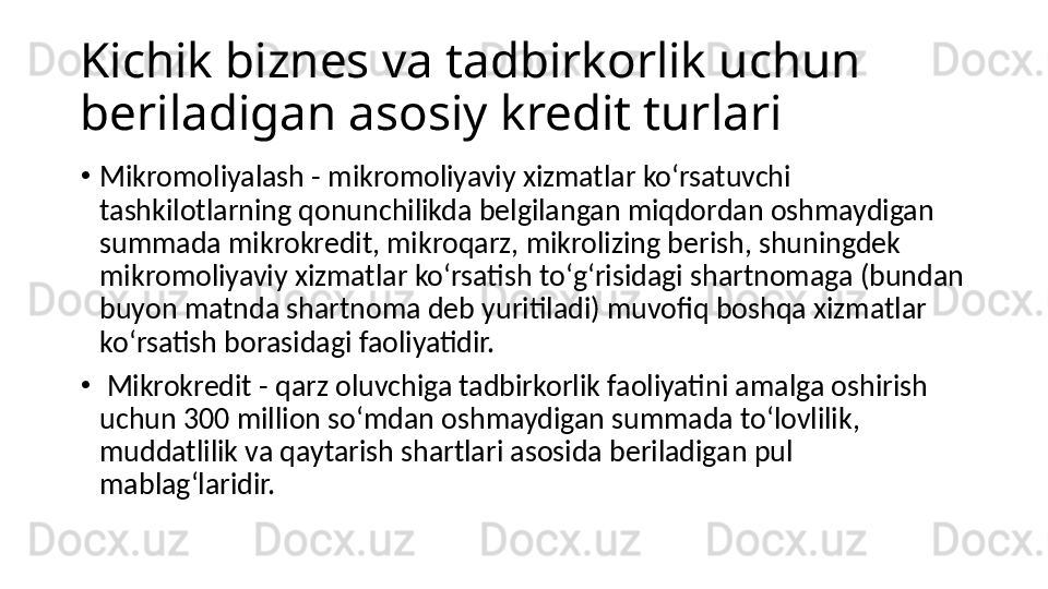 Kichik biznes va tadbirkorlik uchun 
beriladigan asosiy kredit turlari
•
Mikromoliyalash - mikromoliyaviy xizmatlar koʻrsatuvchi 
tashkilotlarning qonunchilikda belgilangan miqdordan oshmaydigan 
summada mikrokredit, mikroqarz, mikrolizing berish, shuningdek 
mikromoliyaviy xizmatlar koʻrsatish toʻgʻrisidagi shartnomaga (bundan 
buyon matnda shartnoma deb yuritiladi) muvofiq boshqa xizmatlar 
koʻrsatish borasidagi faoliyatidir.
•
  Mikrokredit - qarz oluvchiga tadbirkorlik faoliyatini amalga oshirish 
uchun 300 million soʻmdan oshmaydigan summada toʻlovlilik, 
muddatlilik va qaytarish shartlari asosida beriladigan pul 
mablagʻlaridir. 