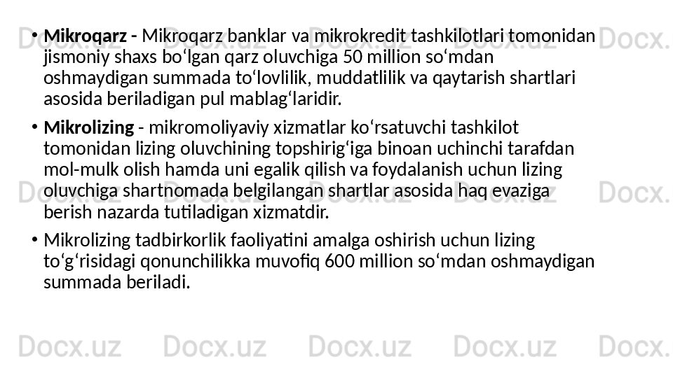 •
Mikroqarz -  Mikroqarz banklar va mikrokredit tashkilotlari tomonidan 
jismoniy shaxs boʻlgan qarz oluvchiga 50 million soʻmdan 
oshmaydigan summada toʻlovlilik, muddatlilik va qaytarish shartlari 
asosida beriladigan pul mablagʻlaridir.
•
Mikrolizing  - mikromoliyaviy xizmatlar koʻrsatuvchi tashkilot 
tomonidan lizing oluvchining topshirigʻiga binoan uchinchi tarafdan 
mol-mulk olish hamda uni egalik qilish va foydalanish uchun lizing 
oluvchiga shartnomada belgilangan shartlar asosida haq evaziga 
berish nazarda tutiladigan xizmatdir.
•
Mikrolizing tadbirkorlik faoliyatini amalga oshirish uchun lizing 
toʻgʻrisidagi qonunchilikka muvofiq 600 million soʻmdan oshmaydigan 
summada beriladi. 