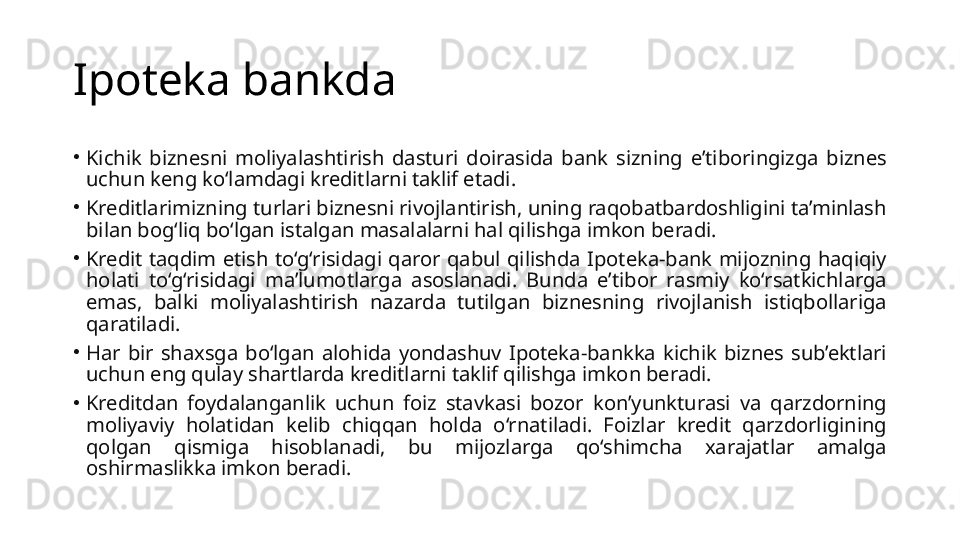 Ipoteka bankda 
•
Kichik  biznesni  moliyalashtirish  dasturi  doirasida  bank  sizning  e’tiboringizga  biznes 
uchun keng ko‘lamdagi kreditlarni taklif etadi.
•
Kreditlarimizning turlari biznesni rivojlantirish, uning raqobatbardoshligini ta’minlash 
bilan bog‘liq bo‘lgan istalgan masalalarni hal qilishga imkon beradi.
•
Kredit  taqdim  etish  to‘g‘risidagi  qaror  qabul  qilishda  Ipoteka-bank  mijozning  haqiqiy 
holati  to‘g‘risidagi  ma’lumotlarga  asoslanadi.  Bunda  e’tibor  rasmiy  ko‘rsatkichlarga 
emas,  balki  moliyalashtirish  nazarda  tutilgan  biznesning  rivojlanish  istiqbollariga 
qaratiladi.
•
Har  bir  shaxsga  bo‘lgan  alohida  yondashuv  Ipoteka-bankka  kichik  biznes  sub’ektlari 
uchun eng qulay shartlarda kreditlarni taklif qilishga imkon beradi.
•
Kreditdan  foydalanganlik  uchun  foiz  stavkasi  bozor  kon’yunkturasi  va  qarzdorning 
moliyaviy  holatidan  kelib  chiqqan  holda  o‘rnatiladi.  Foizlar  kredit  qarzdorligining 
qolgan  qismiga  hisoblanadi,  bu  mijozlarga  qo‘shimcha  xarajatlar  amalga 
oshirmaslikka imkon beradi. 