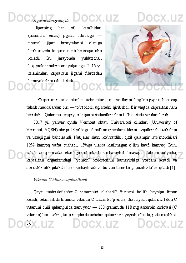 Jigarni himoyalaydi
Jigarning   har   xil   kasalliklari
(hammasi   emas)   jigarni   fibroziga   —
normal   jigar   hujayralarini   o’rniga
biriktiruvchi   to’qima   o’sib   ketishiga   olib
keladi.   Bu   jarayonda   yulduzchali
hujayralar muhim amiyatga ega. 2015 yil
izlanishlari   kapsaitsin   jigarni   fibrozdan
himoyalashini isbotlashdi.
Eksperimentlarda   olimlar   sichqonlarni   o’t   yo’llarini   bog’lab   jigar   uchun   eng
toksik moddalardan biri — to’rt xlorli uglerodni qiritishdi. Bir vaqtda kapsaitsin ham
berishdi. “Qalampir terapiyasi” jigarni shikastlanishini to’htatishda yordam berdi.
2017   yil   yanvar   oyida   Vermont   shtati   Universiteti   olimlari   (University   of
Vermont, AQSH) ohirgi 23 yildagi 16 million amerikanliklarni ovqatlanish tuzilishini
va   uzoqligini   baholashdi.   Natijalar   shuni   ko’rsatdiki,   qizil   qalampir   iste’molchilari
12%   kamroq   vafot   etishadi,   13%ga   ularda   kutilmagan   o’lim   havfi   kamroq.   Buni
sababi   aniq  nimadan   ekanligini   olimlar  hozircha  aytisholmayapti.   Tahmin  bo’yicha,
kapsaitsin   organizmdagi   “yomon”   xolesterinni   kamayishiga   yordam   beradi   va
aterosklerotik pilakchalarni kichaytiradi va bu von-tomirlarga pozitiv ta’sir qiladi.[1]
Vitamin C bilan oziqalantiradi
Qaysi   mahsulotlardan   C   vitamini ni   olishadi?   Birinchi   bo’lib   hayolga   limon
keladi, lekin aslida limonda vitamin C uncha ko’p emas. Siz hayron qolarsiz, lekin C
vitamini chili qalampirida xam yuor — 100 grammida 118 mg askorbin kislotasi (C
vitamin) bor. Lekin, ko’p miqdorda achchiq qalampirni yeyish, albatta, juda mushkul.
[1]
13 