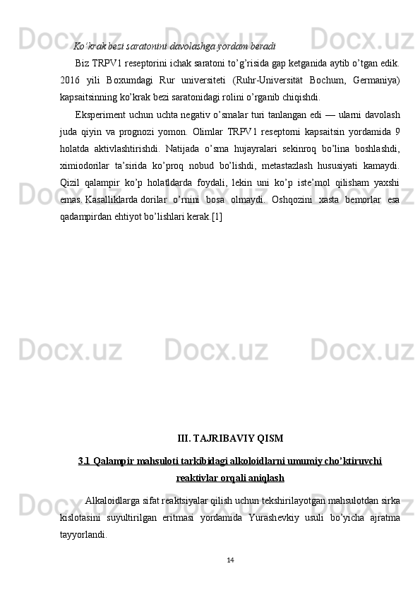 Ko’krak bezi saratoni ni davolashga yordam beradi
Biz TRPV1 reseptorini ichak saratoni   to’g’risida gap ketganida aytib o’tgan edik.
2016   yili   Boxumdagi   Rur   universiteti   (Ruhr-Universität   Bochum,   Germaniya)
kapsaitsinning ko’krak bezi saratonidagi rolini o’rganib chiqishdi.
Eksperiment uchun uchta negativ o’smalar turi tanlangan edi — ularni davolash
juda   qiyin   va   prognozi   yomon.   Olimlar   TRPV1   reseptorni   kapsaitsin   yordamida   9
holatda   aktivlashtirishdi.   Natijada   o’sma   hujayralari   sekinroq   bo’lina   boshlashdi,
ximiodorilar   ta’sirida   ko’proq   nobud   bo’lishdi,   metastazlash   hususiyati   kamaydi.
Qizil   qalampir   ko’p   holatldarda   foydali,   lekin   uni   ko’p   iste’mol   qilisham   yaxshi
emas.   Kasalliklarda   dorilar   o’rnini   bosa   olmaydi.   Oshqozini   xasta   bemorlar   esa
qadampirdan ehtiyot bo’lishlari kerak.[1]
III. TAJRIBAVIY QISM
3.1 Qalampir mahsuloti tarkibidagi alkoloidlarni umumiy cho’ktiruvchi
reaktivlar orqali aniqlash
Alkaloidlarga sifat r е aktsiyalar qilish uchun t е kshirilayotgan mahsulotdan sirka
kislotasini   suyultirilgan   eritmasi   yordamida   Yurash е vkiy   usuli   bo’yicha   ajratma
tayyorlandi. 
14 