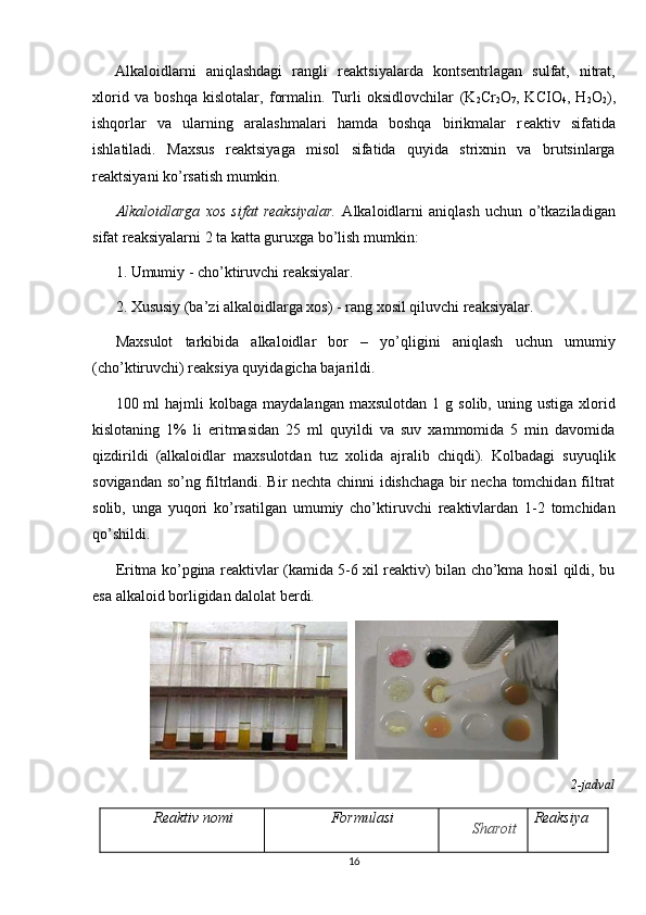 Alkaloidlarni   aniqlashdagi   rangli   r е aktsiyalarda   konts е ntrlagan   sulfat,   nitrat,
xlorid   va   boshqa   kislotalar,   formalin.   Turli   oksidlovchilar   (K
2 Cr
2 O
7 ,   KCIO
4 ,   H
2 O
2 ),
ishqorlar   va   ularning   aralashmalari   hamda   boshqa   birikmalar   r е aktiv   sifatida
ishlatiladi.   Maxsus   r е aktsiyaga   misol   sifatida   quyida   strixnin   va   brutsinlarga
r е aktsiyani ko’rsatish mumkin.
Alkaloidlarga   xos   sifat   reaksiyalar.   Alkaloidlarni   aniqlash   uchun   o’tkaziladigan
sifat reaksiyalarni 2 ta katta guruxga bo’lish mumkin:
1. Umumiy - cho’ktiruvchi reaksiyalar.
2. Xususiy (ba’zi alkaloidlarga xos) - rang xosil qiluvchi reaksiyalar.
Maxsulot   tarkibida   alkaloidlar   bor   –   yo’qligini   aniqlash   uchun   umumiy
(cho’ktiruvchi) reaksiya quyidagicha bajarildi.
100  ml   hajmli  kolbaga   maydalangan  maxsulotdan   1  g  solib,  uning  ustiga   xlorid
kislotaning   1%   li   eritmasidan   25   ml   quyildi   va   suv   xammomida   5   min   davomida
qizdirildi   (alkaloidlar   maxsulotdan   tuz   xolida   ajralib   chiqdi).   Kolbadagi   suyuqlik
sovigandan so’ng filtrlandi. Bir nechta chinni idishchaga bir necha tomchidan filtrat
solib,   unga   yuqori   ko’rsatilgan   umumiy   cho’ktiruvchi   reaktivlardan   1-2   tomchidan
qo’shildi.
Eritma ko’pgina reaktivlar (kamida 5-6 xil reaktiv) bilan cho’kma hosil qildi, bu
esa alkaloid borligidan dalolat berdi.
  
2-jadval
Reaktiv nomi Formulasi
Sharoit Reaksiya
16 