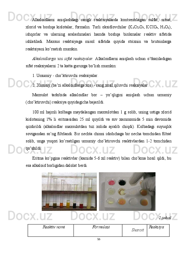 Alkaloidlarni   aniqlashdagi   rangli   r е aktsiyalarda   konts е ntrlagan   sulfat,   nitrat,
xlorid   va   boshqa   kislotalar,   formalin.   Turli   oksidlovchilar   (K
2 Cr
2 O
7 ,   KCIO
4 ,   H
2 O
2 ),
ishqorlar   va   ularning   aralashmalari   hamda   boshqa   birikmalar   r е aktiv   sifatida
ishlatiladi.   Maxsus   r е aktsiyaga   misol   sifatida   quyida   strixnin   va   brutsinlarga
r е aktsiyani ko’rsatish mumkin.
Alkaloidlarga   xos   sifat   reaksiyalar.   Alkaloidlarni   aniqlash   uchun   o’tkaziladigan
sifat reaksiyalarni 2 ta katta guruxga bo’lish mumkin:
1. Umumiy - cho’ktiruvchi reaksiyalar.
2. Xususiy (ba’zi alkaloidlarga xos) - rang xosil qiluvchi reaksiyalar.
Maxsulot   tarkibida   alkaloidlar   bor   –   yo’qligini   aniqlash   uchun   umumiy
(cho’ktiruvchi) reaksiya quyidagicha bajarildi.
100  ml   hajmli  kolbaga   maydalangan  maxsulotdan   1  g  solib,  uning  ustiga   xlorid
kislotaning   1%   li   eritmasidan   25   ml   quyildi   va   suv   xammomida   5   min   davomida
qizdirildi   (alkaloidlar   maxsulotdan   tuz   xolida   ajralib   chiqdi).   Kolbadagi   suyuqlik
sovigandan so’ng filtrlandi. Bir nechta chinni idishchaga bir necha tomchidan filtrat
solib,   unga   yuqori   ko’rsatilgan   umumiy   cho’ktiruvchi   reaktivlardan   1-2   tomchidan
qo’shildi.
Eritma ko’pgina reaktivlar (kamida 5-6 xil reaktiv) bilan cho’kma hosil qildi, bu
esa alkaloid borligidan dalolat berdi.
  
2-jadval
Reaktiv nomi Formulasi
Sharoit Reaksiya
16