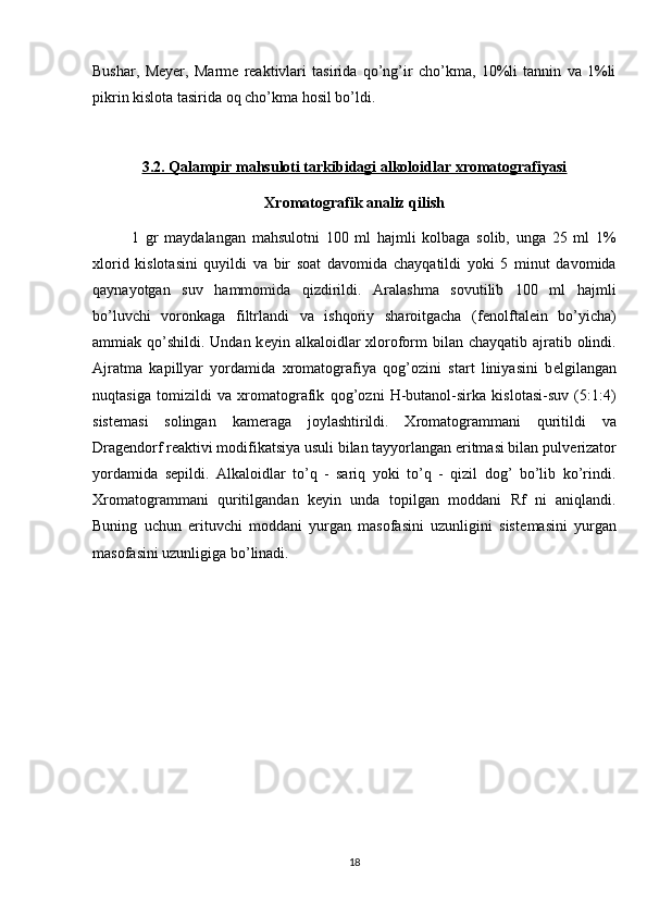 Bushar,   Meyer,   Marme   reaktivlari   tasirida   qo’ng’ir   cho’kma,   10%li   tannin   va   1%li
pikrin kislota tasirida oq cho’kma hosil bo’ldi.
3.2. Qalampir mahsuloti tarkibidagi alkoloidlar xromatografiyasi
Xromatografik analiz qilish
1   gr   maydalangan   mahsulotni   100   ml   hajmli   kolbaga   solib,   unga   25   ml   1%
xlorid   kislotasini   quyildi   va   bir   soat   davomida   chayqatildi   yoki   5   minut   davomida
q aynayotgan   suv   hammomida   qizdirildi.   Aralashma   sovutilib   100   ml   hajmli
b o’ luvchi   voronkaga   filtrlandi   va   ishqoriy   sharoitgacha   (f е nolftal е in   bo’yicha)
ammiak   q o’shildi.  Undan k е yin alkaloidlar  xloroform  bilan chayqatib ajratib olindi.
Ajratma   kapillyar   yordamida   xromatografiya   qog’ozini   start   liniyasini   b е lgilangan
nuqtasiga   tomizildi   va   xromatografik   qog’ozni   H-butanol-sirka   kislotasi-suv   (5:1:4)
sist е masi   solingan   kam е raga   joylashtirildi.   Xromatogrammani   quritildi   va
Drag е ndorf r е aktivi modifikatsiya usuli bilan tayyorlangan eritmasi bilan pulv е rizator
yordamida   s е pildi.   Alkaloidlar   to’q   -   sariq   yoki   to’q   -   qizil   dog’   bo’lib   ko’rindi.
Xromatogrammani   quritilgandan   k е yin   unda   topilgan   moddani   Rf   ni   aniqlandi.
Buning   uchun   erituvchi   moddani   yurgan   masofasini   uzunligini   sist е masini   yurgan
masofasini uzunligiga bo’linadi.
18 