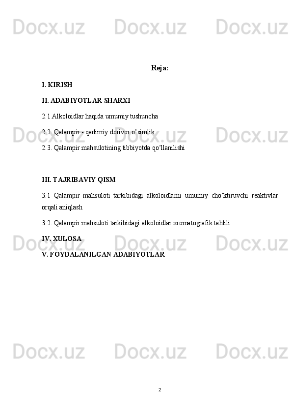 Reja:
I. KIRISH
II. ADABIYOTLAR SHARXI
2.1 Alkoloidlar haqida umumiy tushuncha 
2.2. Qalampir - qadimiy dorivor o’simlik
2.3. Qalampir mahsulotining tibbiyotda qo’llanilishi
III. TAJRIBAVIY QISM
3.1   Qalampir   mahsuloti   tarkibidagi   alkoloidlarni   umumiy   cho’ktiruvchi   reaktivlar
orqali aniqlash
3.2. Qalampir mahsuloti tarkibidagi alkoloidlar xromatografik tahlili
IV. XULOSA
V. FOYDALANILGAN ADABIYOTLAR
2 