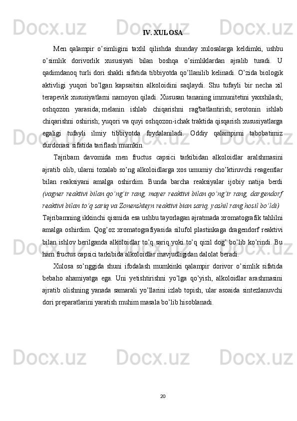 IV. XULOSA
Men   qalampir   o’simligini   taxlil   qilishda   shunday   xulosalarga   keldimki,   ushbu
o’simlik   dorivorlik   xususiyati   bilan   boshqa   o’simliklardan   ajralib   turadi.   U
qadimdanoq turli dori shakli  sifatida tibbiyotda qo’llanilib kelinadi. O’zida biologik
aktivligi   yuqori   bo’lgan   kapsaitsin   alkoloidini   saqlaydi.   Shu   tufayli   bir   necha   xil
terapevik xususiyatlarni namoyon qiladi. Xususan t ananing immunitetini yaxshilash;
oshqozon   yarasida;   melanin   ishlab   chiqarishni   rag'batlantirish;   serotonin   ishlab
chiqarishni oshirish; yuqori va quyi oshqozon-ichak traktida qisqarish xususiyatlarga
egaligi   tufayli   ilmiy   tibbiyotda   foydalaniladi.   Oddiy   qalampirni   tabobatimiz
durdonasi sifatida tariflash mumkin.
Tajribam   davomida   men   fructus   capsici   tarkibidan   alkoloidlar   aralshmasini
ajratib  olib,  ularni   tozalab  so’ng  alkoloidlarga  xos   umumiy  cho’ktiruvchi   reagentlar
bilan   reaksiyani   amalga   oshirdim.   Bunda   barcha   reaksiyalar   ijobiy   natija   berdi
(vagner reaktivi bilan qo’ng’ir rang, mayer reaktivi bilan qo’ng’ir rang, dargendorf
reaktivi bilan to’q sariq va  Zonenshteyn reaktivi bian sariq, yashil rang hosil bo’ldi )
Tajribamning ikkinchi qismida esa ushbu tayorlagan ajratmada xromatografik tahlilni
amalga oshirdim. Qog’oz xromatografiyasida silufol  plastinkaga dragendorf  reaktivi
bilan ishlov berilganda alkoloidlar to’q sariq yoki to’q qizil dog’ bo’lib ko’rindi. Bu
ham fructus capsici tarkibida alkoloidlar mavjudligidan dalolat beradi.
Xulosa   so’nggida   shuni   ifodalash   mumkinki   qalampir   dorivor   o’simlik   sifatida
bebaho   ahamiyatga   ega.   Uni   yetishtirishni   yo’lga   qo’yish,   alkoloidlar   arashmasini
ajratib  olishning   yanada  samarali   yo’llarini   izlab  topish,  ular   asoaida   sintezlanuvchi
dori preparatlarini yaratish muhim masala bo’lib hisoblanadi.
20 