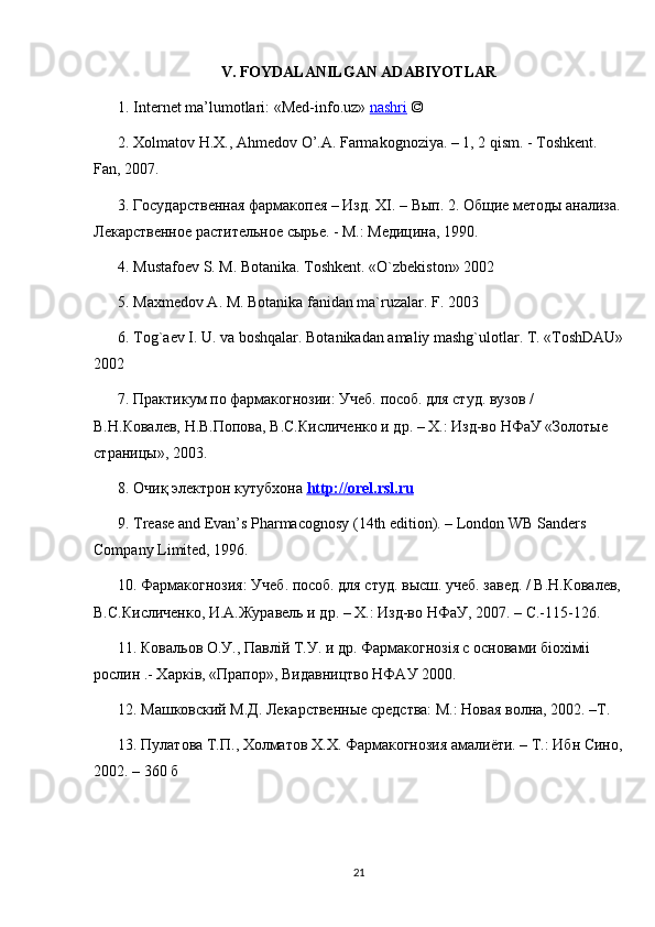 V. FOYDALANILGAN ADABIYOTLAR
1. Internet ma’lumotlari: « Med-info.uz »   nashri   © 
2.  Хolmatov H.X., Ahmedov O’.A. Farmakognoziya. – 1, 2 qism. - Toshkent. 
Fan , 2007. 
3. Государственная фармакопея – Изд. Х I . – Вып. 2. Общие методы анализа.
Лекарственное растительное сырье. - М.: Медицина, 1990.
4. Mustafoev S. M. Botanika. Toshkent. «O`zbekiston» 2002
5. Maxmedov A. M. Botanika fanidan ma`ruzalar. F. 2003
6. Tog`aev I. U. va boshqalar. Botanikadan amaliy mashg`ulotlar. T. «ToshDAU»
2002
7. Практикум по фармакогнозии: Учеб. пособ. для студ. вузов / 
В.Н.Ковалев, Н.В.Попова, В.С.Кисличенко и др. – Х.: Изд-во НФаУ «Золотые 
страницы», 2003. 
8.  Очиқ электрон кутубхона  http    ://    orel    .   rsl    .   ru   
9. Trease and Evan’s Pharmacognosy (14th edition). – London WB Sanders 
Company Limited, 1996. 
10. Фармакогнозия: Учеб. пособ. для студ. высш. учеб. завед. / В.Н.Ковалев,
В.С.Кисличенко, И.А.Журавель и др. – Х.: Изд-во НФаУ, 2007. –  C .-115-126. 
11. Ковальов О.У., Павл i й Т.У. и др. Фармакогноз i я с основами б i ох i м ii  
рослин .- Харк i в, «Прапор», Видавництво НФАУ 2000. 
12. Машковский М.Д. Лекарственные средства: М.: Новая волна, 2002. –Т.
13. П y латова Т.П., Холматов Х.Х. Фармакогнозия амалиёти. – Т.: Ибн Сино,
2002. – 360 б
21