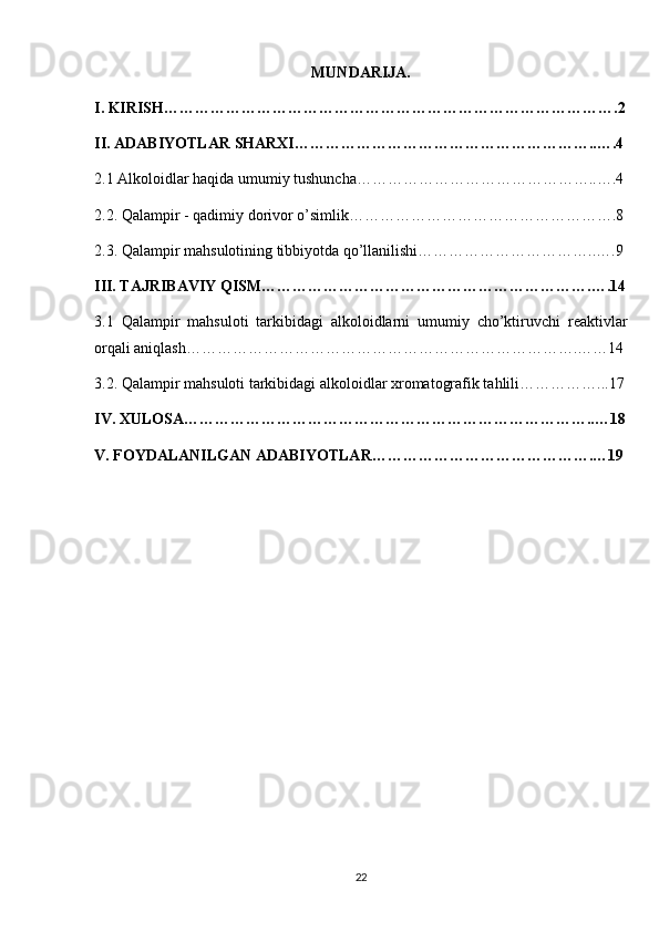 MUNDARIJA.
I. KIRISH…………………………………………………………………………….2
II. ADABIYOTLAR SHARXI…………………………………………………..….4
2.1 Alkoloidlar haqida umumiy tushuncha………………………………………..….4
2.2. Qalampir - qadimiy dorivor o’simlik…………………………………………….8
2.3. Qalampir mahsulotining tibbiyotda qo’llanilishi……………………………..….9
III. TAJRIBAVIY QISM……………………………………………………….….14
3.1   Qalampir   mahsuloti   tarkibidagi   alkoloidlarni   umumiy   cho’ktiruvchi   reaktivlar
orqali aniqlash………………………………………………………………….……14
3.2. Qalampir mahsuloti tarkibidagi alkoloidlar xromatografik tahlili……………...17
IV. XULOSA……………………………………………………………………..…18
V. FOYDALANILGAN ADABIYOTLAR…………………………………….…19
22 