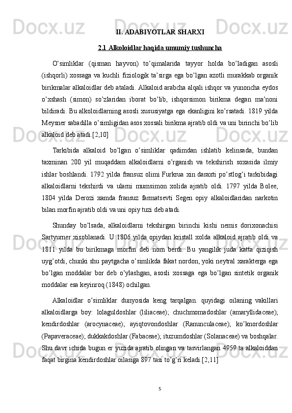 II. ADABIYOTLAR SHARXI
2.1 Alkoloidlar haqida umumiy tushuncha
O’simliklar   (qisman   h ayvon)   to’qimalarida   tayyor   h olda   bo’ladigan   asosli
(ishqorli) xossaga  va kuchli fiziologik ta’sirga ega bo’lgan azotli murakkab organik
birikmalar alkaloidlar deb ataladi. Alkaloid arabcha alqali ishqor va yunoncha eydos
o’xshash   (simon)   so’zlaridan   iborat   bo’lib,   ishqorsimon   birikma   degan   ma’noni
bildiradi. Bu alkoloidlarning asosli xususiyatga ega ekanligini ko’rsatadi. 1819 yilda
Meysner sabadilla o’simligidan asos xossali birikma ajratib oldi va uni birinchi bo’lib
alkaloid deb atadi. [2,10]
Tarkibida   alkaloid   bo’lgan   o’simliklar   qadimdan   ishlatib   kelinsada,   bundan
taxminan   200   yil   muqaddam   alkaloidlarni   o’rganish   va   tekshirish   soxasida   ilmiy
ishlar  boshlandi.  1792  yilda fransuz  olimi  Furkrua  xin daraxti  po’stlog’i  tarkibidagi
alkaloidlarni   tekshirdi   va   ularni   mumsimon   xolida   ajratib   oldi.   1797   yilda   Bolee,
1804   yilda   Derozi   xamda   fransuz   farmatsevti   Segen   opiy   alkaloidlaridan   narkotin
bilan morfin ajratib oldi va uni opiy tuzi deb atadi. 
Shunday   bo’lsada,   alkaloidlarni   tekshirgan   birinchi   kishi   nemis   dorixonachisi
Sartyurner   xisoblanadi.   U   1806   yilda   opiydan   kristall   xolda   alkaloid   ajratib   oldi   va
1811   yilda   bu   birikmaga   morfin   deb   nom   berdi.   Bu   yangilik   juda   katta   qiziqish
uyg’otdi, chunki shu paytgacha o’simlikda fakat nordon, yoki neytral xarakterga ega
bo’lgan   moddalar   bor   deb   o’ylashgan,   asosli   xossaga   ega   bo’lgan   sintetik   organik
moddalar esa keyinroq (1848) ochilgan.
Alkaloidlar   o’simliklar   dunyosida   keng   tarqalgan.   q uyidagi   oilaning   vakillari
alkaloidlarga   boy:   lolaguldoshlar   (l iliaceae );   chuchmomadoshlar   (amaryllida cea e);
kendirdoshlar   (arocynaceae);   ayiqtovondoshlar   ( Ranun cu laceae );   ko’knordoshlar
(Papa v eraceae); dukkakdoshlar (Fabaceae); ituzumdoshlar ( Solan aceae) va boshqalar.
Shu davr ichida bugun er yuzida ajratib olingan va tasvirlangan 4959 ta alkaloiddan
faqat birgina kendirdoshlar oilasiga 897 tasi to’g’ri keladi.[2,11]  
5 