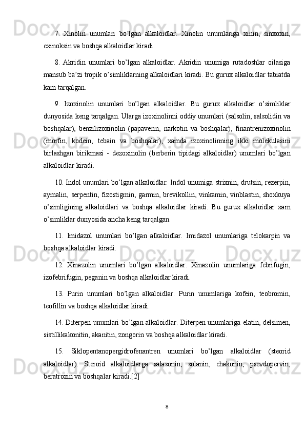 7.   Xinolin   unumlari   bo’lgan   alkaloidlar.   Xinolin   unumlariga   xinin,   sinxoxin,
exinoksin va boshqa alkaloidlar kiradi.
8.   Akridin   unumlari   bo’lgan   alkaloidlar.   Akridin   unumiga   rutadoshlar   oilasiga
mansub ba’zi tropik o’simliklarning alkaloidlari kiradi. Bu gurux alkaloidlar tabiatda
kam tarqalgan.
9.   Izoxinolin   unumlari   bo’lgan   alkaloidlar.   Bu   gurux   alkaloidlar   o’simliklar
dunyosida keng tarqalgan. Ularga izoxinolinni oddiy unumlari (salsolin, salsolidin va
boshqalar),   benzilizoxinolin   (papaverin,   narkotin   va   boshqalar),   finantrenizoxinolin
(morfin,   kodein,   tebain   va   boshqalar),   xamda   izoxinolinning   ikki   molekulasini
birlashgan   birikmasi   -   dezoxinolin   (berberin   tipidagi   alkaloidlar)   unumlari   bo’lgan
alkaloidlar kiradi.
10. Indol unumlari bo’lgan alkaloidlar. Indol unumiga strixnin, drutsin, rezerpin,
aymalin, serpentin, fizostigmin, garmin, brevikollin, vinkamin, vinblastin, shoxkuya
o’simligining   alkaloidlari   va   boshqa   alkaloidlar   kiradi.   Bu   gurux   alkaloidlar   xam
o’simliklar dunyosida ancha keng tarqalgan.
11.   Imidazol   unumlari   bo’lgan   alkaloidlar.   Imidazol   unumlariga   telokarpin   va
boshqa alkaloidlar kiradi.
12.   Xinazolin   unumlari   bo’lgan   alkaloidlar.   Xinazolin   unumlariga   febrifugin,
izofebrifugin, peganin va boshqa alkaloidlar kiradi.
13.   Purin   unumlari   bo’lgan   alkaloidlar.   Purin   unumlariga   kofein,   teobromin,
teofillin va boshqa alkaloidlar kiradi.
14. Diterpen unumlari bo’lgan alkaloidlar. Diterpen unumlariga elatin, delsimen,
sistillikakonitin, akanitin, zongorin va boshqa alkaloidlar kiradi.
15.   Siklopentanopergidrofenantren   unumlari   bo’lgan   alkaloidlar   (steorid
alkaloidlar).   Steroid   alkaloidlarga   salasonin,   solanin,   chakonin,   psevdopervin,
beratrozin va boshqalar kiradi. [2]
8 