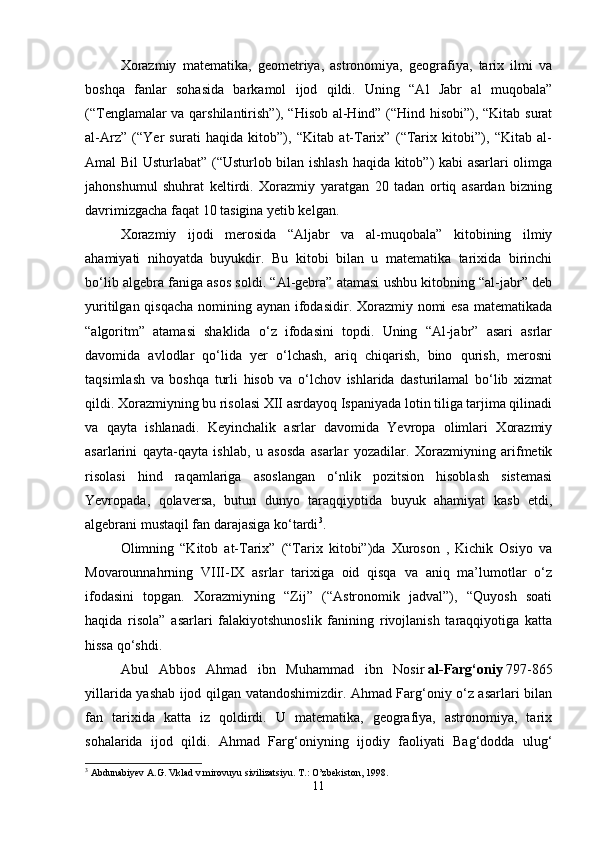 Xorazmiy   matematika,   geometriya,   astronomiya,   geografiya,   tarix   ilmi   va
boshqa   fanlar   sohasida   barkamol   ijod   qildi.   Uning   “Al   Jabr   al   muqobala”
(“Tenglamalar va qarshilantirish”), “Hisob al-Hind” (“Hind hisobi”), “Kitab surat
al-Arz”   (“Yer   surati   haqida   kitob”),   “Kitab   at-Tarix”   (“Tarix   kitobi”),   “Kitab   al-
Amal Bil Usturlabat” (“Usturlob bilan ishlash haqida kitob”) kabi asarlari olimga
jahonshumul   shuhrat   keltirdi.   Xorazmiy   yaratgan   20   tadan   ortiq   asardan   bizning
davrimizgacha faqat 10 tasigina yetib kelgan. 
Xorazmiy   ijodi   merosida   “Aljabr   va   al-muqobala”   kitobining   ilmiy
ahamiyati   nihoyatda   buyukdir.   Bu   kitobi   bilan   u   matematika   tarixida   birinchi
bo‘lib algebra faniga asos soldi. “Al-gebra” atamasi ushbu kitobning “al-jabr” deb
yuritilgan qisqacha nomining aynan ifodasidir. Xorazmiy nomi  esa matematikada
“algoritm”   atamasi   shaklida   o‘z   ifodasini   topdi.   Uning   “Al-jabr”   asari   asrlar
davomida   avlodlar   qo‘lida   yer   o‘lchash,   ariq   chiqarish,   bino   qurish,   merosni
taqsimlash   va   boshqa   turli   hisob   va   o‘lchov   ishlarida   dasturilamal   bo‘lib   xizmat
qildi. Xorazmiyning bu risolasi XII asrdayoq Ispaniyada lotin tiliga tarjima qilinadi
va   qayta   ishlanadi.   Keyinchalik   asrlar   davomida   Yevropa   olimlari   Xorazmiy
asarlarini   qayta-qayta   ishlab,   u   asosda   asarlar   yozadilar.   Xorazmiyning   arifmetik
risolasi   hind   raqamlariga   asoslangan   o‘nlik   pozitsion   hisoblash   sistemasi
Yevropada,   qolaversa,   butun   dunyo   taraqqiyotida   buyuk   ahamiyat   kasb   etdi,
algebrani mustaqil fan darajasiga ko‘tardi 3
.
Olimning   “Kitob   at-Tarix”   (“Tarix   kitobi”)da   Xuroson   ,   Kichik   Osiyo   va
Movarounnahrning   VIII-IX   asrlar   tarixiga   oid   qisqa   va   aniq   ma’lumotlar   o‘z
ifodasini   topgan.   Xorazmiyning   “Zij”   (“Astronomik   jadval”),   “Quyosh   soati
haqida   risola”   asarlari   falakiyotshunoslik   fanining   rivojlanish   taraqqiyotiga   katta
hissa qo‘shdi. 
Abul   Abbos   Ahmad   ibn   Muhammad   ibn   Nosir   al-Farg‘oniy   797-865
yillarida yashab ijod qilgan vatandoshimizdir. Ahmad Farg‘oniy o‘z asarlari bilan
fan   tarixida   katta   iz   qoldirdi.   U   matematika,   geografiya,   astronomiya,   tarix
sohalarida   ijod   qildi.   Ahmad   Farg‘oniyning   ijodiy   faoliyati   Bag‘dodda   ulug‘
3
 Abdunabiyev A.G. Vklad v mirovuyu sivilizatsiyu.  T.: O’zbekiston, 1998.
11 