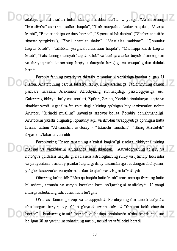 adabiyotga   oid   asarlari   butun   olamga   mashhur   bo‘ldi.   U   yozgan   “Aristotelning
“Metafizika” asari maqsadlari haqida”, “Tirik mavjudot a’zolari haqida”, “Musiqa
kitobi”, “Baxt-saodatga erishuv haqida”, “Siyosat al Madaniya” (“Shaharlar ustida
siyosat   yurgizish”),   “Fozil   odamlar   shahri”,   “Masalalar   mohiyati”,   “Qonunlar
haqida   kitob”,   “Tafakkur   yurgizish   mazmuni   haqida”,   “Mantiqqa   kirish   haqida
kitob”, “Falsafaning mohiyati haqida kitob” va boshqa asarlar buyuk olimning ilm
va   dunyoqarash   doirasining   beqiyos   darajada   kengligi   va   chuqurligidan   dalolat
beradi.
Forobiy fanning nazariy va falsafiy tomonlarini yoritishga harakat qilgan. U
Platon, Aristotelning barcha falsafiy, tabiiy, ilmiy asarlariga, Ptolemeyning osmon
jismlari   harakati,   Aleksandr   Afrodiyning   ruh   haqidagi   psixologiyasiga   oid,
Galenning tibbiyot bo‘yicha asarlari, Epikur, Zenon, Yevklid risolalariga taqriz va
sharhlar yozdi. Agar ilm-fan rivojidagi o‘zining qo‘shgan buyuk xizmatlari uchun
Aristotel   “Birinchi   muallim”   unvoniga   sazovor   bo‘lsa,   Forobiy   donishmandligi,
Aristotelni yaxshi bilganligi, qomusiy aqli va ilm-fan taraqqiyotiga qo‘shgan katta
hissasi   uchun   “Al-muallim   as-Soniy   -   “Ikkinchi   muallim”,   “Sharq   Aristoteli”
degan mu’tabar unvon oldi. 
Forobiyning   “Inson   tanasining   a’zolari   haqida”gi   risolasi   tibbiyot   ilmining
maqsad   va   vazifalarini   aniqlashga   bag‘ishlangan.   “Astrologiyaning   to‘g‘ri   va
noto‘g‘ri qoidalari haqida”gi risolasida astrologlarning ruhiy va ijtimoiy hodisalar
va jarayonlarni osmoniy jismlar haqidagi ilmiy taxminlariga asoslangan faoliyatini,
yolg‘on tasavvurlar va uydirmalardan farqlash zarurligini ta’kidlaydi.
Olimning ko‘p jildli “Musiqa haqida katta kitob” asari musiqa ilmining katta
bilimdoni,   sozanda   va   ajoyib   bastakor   ham   bo‘lganligini   tasdiqlaydi.   U   yangi
musiqa asbobining ixtirochisi ham bo‘lgan. 
O‘rta   asr   fanining   rivoji   va   taraqqiyotida   Forobiyning   ilm   tasnifi   bo‘yicha
olib   borgan   ilmiy   ijodiy   ishlari   g‘oyatda   qimmatlidir.   U   “ilmlarni   kelib   chiqishi
haqida”,   “Ismlarning   tasnifi   haqida”   va   boshqa   risolalarida   o‘sha   davrda   ma’lum
bo‘lgan 30 ga yaqin ilm sohasining tartibi, tasnifi va tafsilotini beradi.
13 