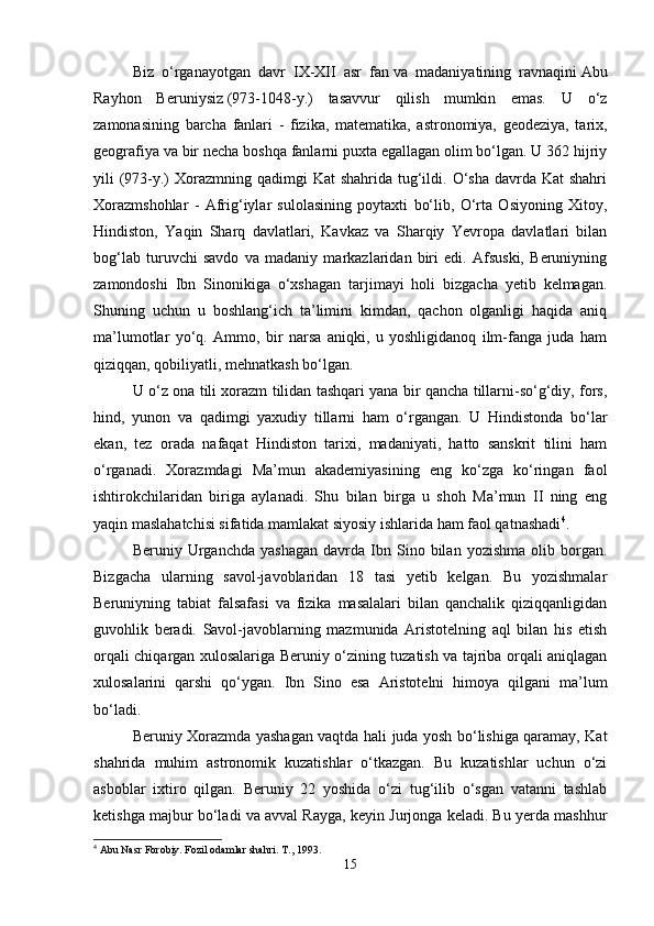 Biz   o‘rganayotgan   davr   IX-XII   asr   fan   va   madaniyatining   ravnaqini   Abu
Rayhon   Beruniysiz   (973-1048-y.)   tasavvur   qilish   mumkin   emas.   U   o‘z
zamonasining   barcha   fanlari   -   fizika,   matematika,   astronomiya,   geodeziya,   tarix,
geografiya va bir necha boshqa fanlarni puxta egallagan olim bo‘lgan. U 362 hijriy
yili  (973-y.)  Xorazmning qadimgi  Kat  shahrida  tug‘ildi. O‘sha  davrda Kat  shahri
Xorazmshohlar   -   Afrig‘iylar   sulolasining   poytaxti   bo‘lib,   O‘rta   Osiyoning   Xitoy,
Hindiston,   Yaqin   Sharq   davlatlari,   Kavkaz   va   Sharqiy   Yevropa   davlatlari   bilan
bog‘lab   turuvchi   savdo   va   madaniy   markazlaridan   biri   edi.   Afsuski,   Beruniyning
zamondoshi   Ibn   Sinonikiga   o‘xshagan   tarjimayi   holi   bizgacha   yetib   kelmagan.
Shuning   uchun   u   boshlang‘ich   ta’limini   kimdan,   qachon   olganligi   haqida   aniq
ma’lumotlar   yo‘q.   Ammo,   bir   narsa   aniqki,   u   yoshligidanoq   ilm-fanga   juda   ham
qiziqqan, qobiliyatli, mehnatkash bo‘lgan.
U o‘z ona tili xorazm tilidan tashqari yana bir qancha tillarni-so‘g‘diy, fors,
hind,   yunon   va   qadimgi   yaxudiy   tillarni   ham   o‘rgangan.   U   Hindistonda   bo‘lar
ekan,   tez   orada   nafaqat   Hindiston   tarixi,   madaniyati,   hatto   sanskrit   tilini   ham
o‘rganadi.   Xorazmdagi   Ma’mun   akademiyasining   eng   ko‘zga   ko‘ringan   faol
ishtirokchilaridan   biriga   aylanadi.   Shu   bilan   birga   u   shoh   Ma’mun   II   ning   eng
yaqin maslahatchisi sifatida mamlakat siyosiy ishlarida ham faol qatnashadi 4
. 
Beruniy  Urganchda   yashagan   davrda   Ibn  Sino  bilan   yozishma   olib  borgan.
Bizgacha   ularning   savol-javoblaridan   18   tasi   yetib   kelgan.   Bu   yozishmalar
Beruniyning   tabiat   falsafasi   va   fizika   masalalari   bilan   qanchalik   qiziqqanligidan
guvohlik   beradi.   Savol-javoblarning   mazmunida   Aristotelning   aql   bilan   his   etish
orqali chiqargan xulosalariga Beruniy o‘zining tuzatish va tajriba orqali aniqlagan
xulosalarini   qarshi   qo‘ygan.   Ibn   Sino   esa   Aristotelni   himoya   qilgani   ma’lum
bo‘ladi.
Beruniy Xorazmda yashagan vaqtda hali juda yosh bo‘lishiga qaramay, Kat
shahrida   muhim   astronomik   kuzatishlar   o‘tkazgan.   Bu   kuzatishlar   uchun   o‘zi
asboblar   ixtiro   qilgan.   Beruniy   22   yoshida   o‘zi   tug‘ilib   o‘sgan   vatanni   tashlab
ketishga majbur bo‘ladi va avval Rayga, keyin Jurjonga keladi. Bu yerda mashhur
4
 Abu Nasr Forobiy. Fozil odamlar shahri.  T., 1993.
15 