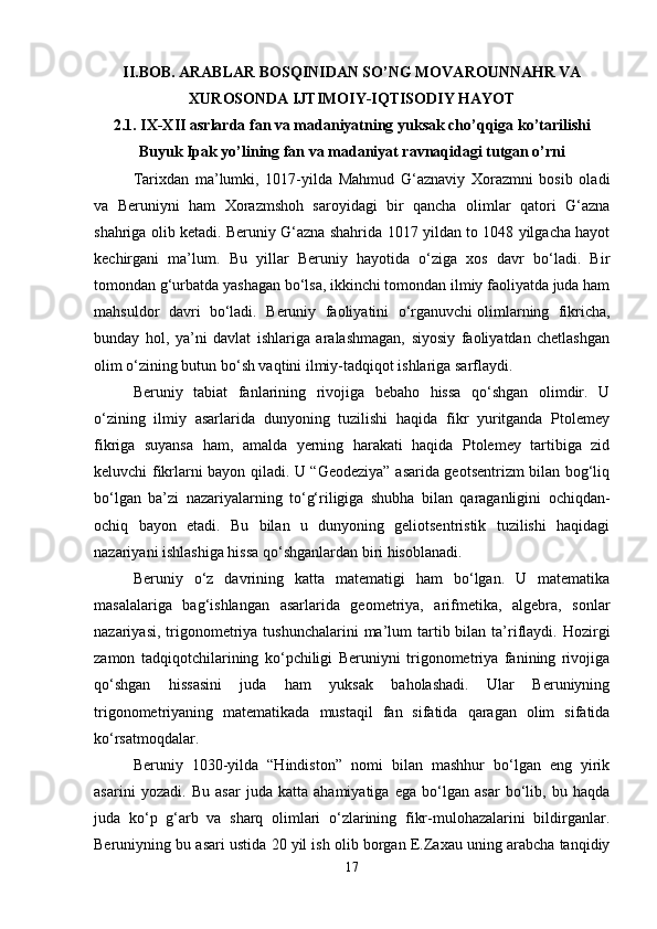 II.BOB. ARABLAR BOSQINIDAN SO’NG MOVAROUNNAHR VA
XUROSONDA IJTIMOIY-IQTISODIY HAYOT
2.1. IX-XII asrlarda fan va madaniyatning yuksak cho’qqiga ko’tarilishi
Buyuk Ipak yo’lining fan va madaniyat ravnaqidagi tutgan o’rni
Tarixdan   ma’lumki,   1017-yilda   Mahmud   G‘aznaviy   Xorazmni   bosib   oladi
va   Beruniyni   ham   Xorazmshoh   saroyidagi   bir   qancha   olimlar   qatori   G‘azna
shahriga olib ketadi. Beruniy G‘azna shahrida 1017 yildan to 1048 yilgacha hayot
kechirgani   ma’lum.   Bu   yillar   Beruniy   hayotida   o‘ziga   xos   davr   bo‘ladi.   Bir
tomondan g‘urbatda yashagan bo‘lsa, ikkinchi tomondan ilmiy faoliyatda juda ham
mahsuldor   davri   bo‘ladi.   Beruniy   faoliyatini   o‘rganuvchi   olimlarning   fikricha,
bunday   hol,   ya’ni   davlat   ishlariga   aralashmagan,   siyosiy   faoliyatdan   chetlashgan
olim o‘zining butun bo‘sh vaqtini ilmiy-tadqiqot ishlariga sarflaydi.
Beruniy   tabiat   fanlarining   rivojiga   bebaho   hissa   qo‘shgan   olimdir.   U
o‘zining   ilmiy   asarlarida   dunyoning   tuzilishi   haqida   fikr   yuritganda   Ptolemey
fikriga   suyansa   ham,   amalda   yerning   harakati   haqida   Ptolemey   tartibiga   zid
keluvchi fikrlarni bayon qiladi. U “Geodeziya” asarida geotsentrizm bilan bog‘liq
bo‘lgan   ba’zi   nazariyalarning   to‘g‘riligiga   shubha   bilan   qaraganligini   ochiqdan-
ochiq   bayon   etadi.   Bu   bilan   u   dunyoning   geliotsentristik   tuzilishi   haqidagi
nazariyani ishlashiga hissa qo‘shganlardan biri hisoblanadi. 
Beruniy   o‘z   davrining   katta   matematigi   ham   bo‘lgan.   U   matematika
masalalariga   bag‘ishlangan   asarlarida   geometriya,   arifmetika,   algebra,   sonlar
nazariyasi,  trigonometriya tushunchalarini  ma’lum  tartib bilan  ta’riflaydi.  Hozirgi
zamon   tadqiqotchilarining   ko‘pchiligi   Beruniyni   trigonometriya   fanining   rivojiga
qo‘shgan   hissasini   juda   ham   yuksak   baholashadi.   Ular   Beruniyning
trigonometriyaning   matematikada   mustaqil   fan   sifatida   qaragan   olim   sifatida
ko‘rsatmoqdalar.
Beruniy   1030-yilda   “Hindiston”   nomi   bilan   mashhur   bo‘lgan   eng   yirik
asarini   yozadi.   Bu   asar   juda   katta   ahamiyatiga   ega   bo‘lgan   asar   bo‘lib,   bu   haqda
juda   ko‘p   g‘arb   va   sharq   olimlari   o‘zlarining   fikr-mulohazalarini   bildirganlar.
Beruniyning bu asari ustida 20 yil ish olib borgan E.Zaxau uning arabcha tanqidiy
17 